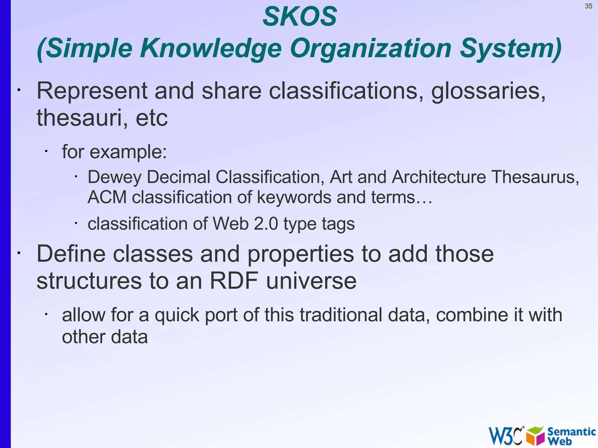 SKOS
                                                                             35




    (Simple Knowledge Organization System)
•   Represent and share classifications, glossaries,
    thesauri, etc
    •   for example:
         •   Dewey Decimal Classification, Art and Architecture Thesaurus,
             ACM classification of keywords and terms…
         •   classification of Web 2.0 type tags
•   Define classes and properties to add those
    structures to an RDF universe
    •   allow for a quick port of this traditional data, combine it with
        other data
 