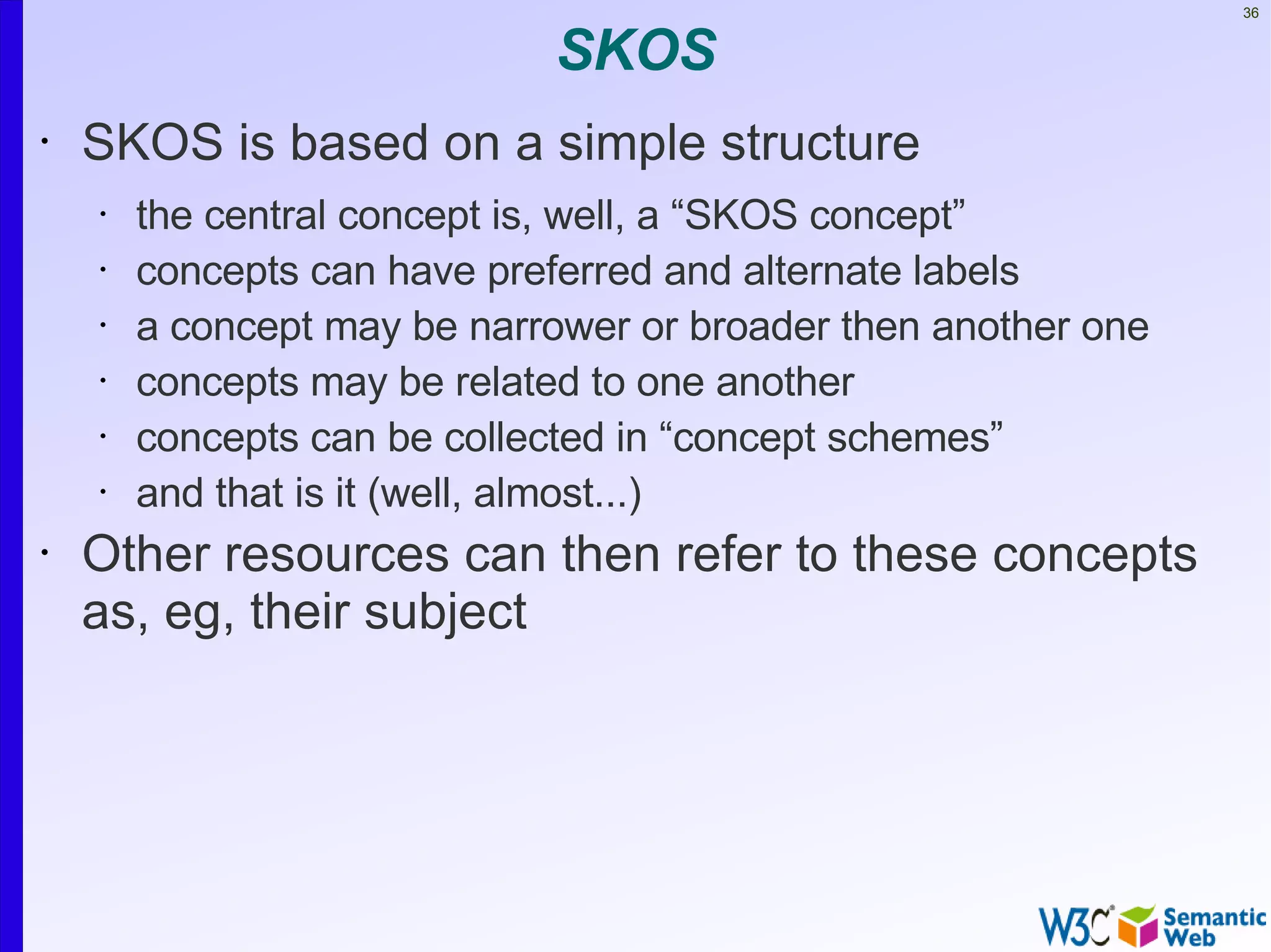 36


                             SKOS
•   SKOS is based on a simple structure
    •   the central concept is, well, a “SKOS concept”
    •   concepts can have preferred and alternate labels
    •   a concept may be narrower or broader then another one
    •   concepts may be related to one another
    •   concepts can be collected in “concept schemes”
    •   and that is it (well, almost...)
•   Other resources can then refer to these concepts
    as, eg, their subject
 