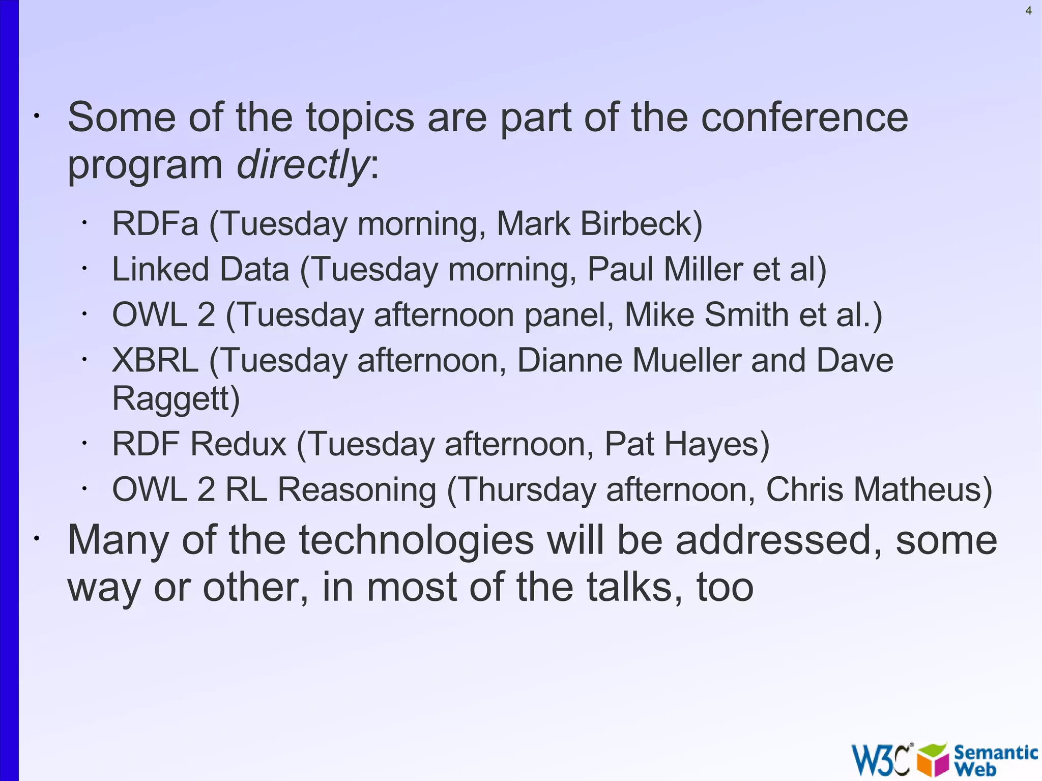4




•   Some of the topics are part of the conference
    program directly:
    •   RDFa (Tuesday morning, Mark Birbeck)
    •   Linked Data (Tuesday morning, Paul Miller et al)
    •   OWL 2 (Tuesday afternoon panel, Mike Smith et al.)
    •   XBRL (Tuesday afternoon, Dianne Mueller and Dave
        Raggett)
    •   RDF Redux (Tuesday afternoon, Pat Hayes)
    •   OWL 2 RL Reasoning (Thursday afternoon, Chris Matheus)
•   Many of the technologies will be addressed, some
    way or other, in most of the talks, too
 