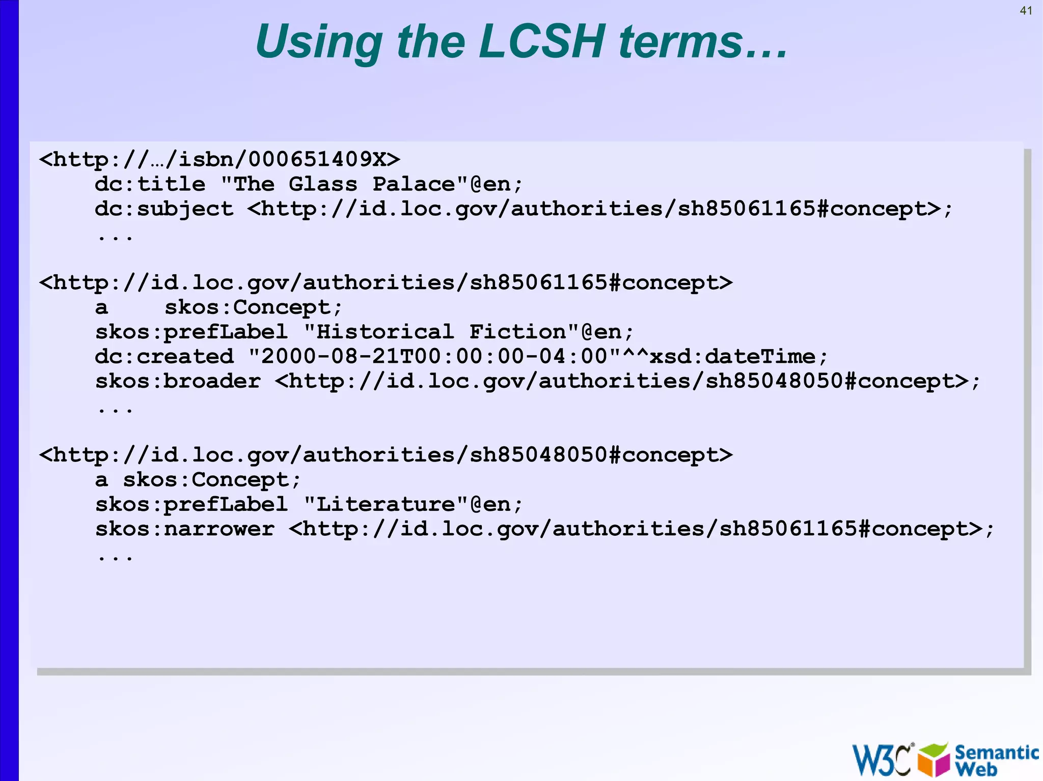 41


               Using the LCSH terms…

<http://…/isbn/000651409X>
    dc:title "The Glass Palace"@en;
    dc:subject <http://id.loc.gov/authorities/sh85061165#concept>;
    ...

<http://id.loc.gov/authorities/sh85061165#concept>
    a    skos:Concept;
    skos:prefLabel "Historical Fiction"@en;
    dc:created "2000-08-21T00:00:00-04:00"^^xsd:dateTime;
    skos:broader <http://id.loc.gov/authorities/sh85048050#concept>;
    ...

<http://id.loc.gov/authorities/sh85048050#concept>
    a skos:Concept;
    skos:prefLabel "Literature"@en;
    skos:narrower <http://id.loc.gov/authorities/sh85061165#concept>;
    ...
 