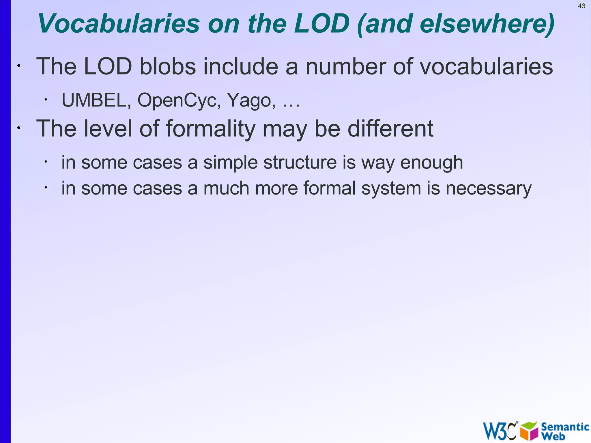 43


    Vocabularies on the LOD (and elsewhere)
•   The LOD blobs include a number of vocabularies
    •   UMBEL, OpenCyc, Yago, …
•   The level of formality may be different
    •   in some cases a simple structure is way enough
    •   in some cases a much more formal system is necessary
 