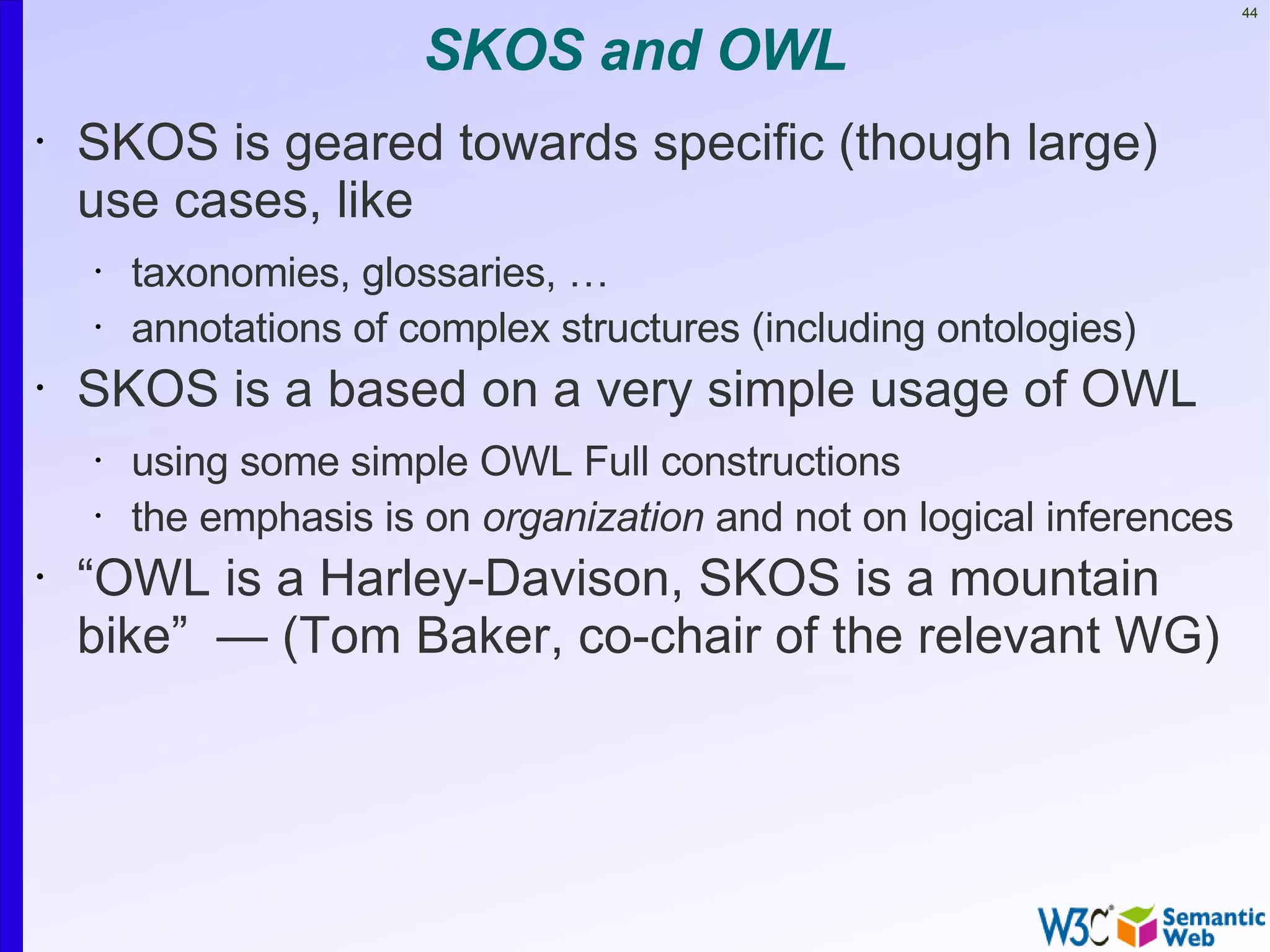 44


                        SKOS and OWL
•   SKOS is geared towards specific (though large)
    use cases, like
    •   taxonomies, glossaries, …
    •   annotations of complex structures (including ontologies)
•   SKOS is a based on a very simple usage of OWL
    •   using some simple OWL Full constructions
    •   the emphasis is on organization and not on logical inferences
•   “OWL is a Harley-Davison, SKOS is a mountain
    bike” — (Tom Baker, co-chair of the relevant WG)
 