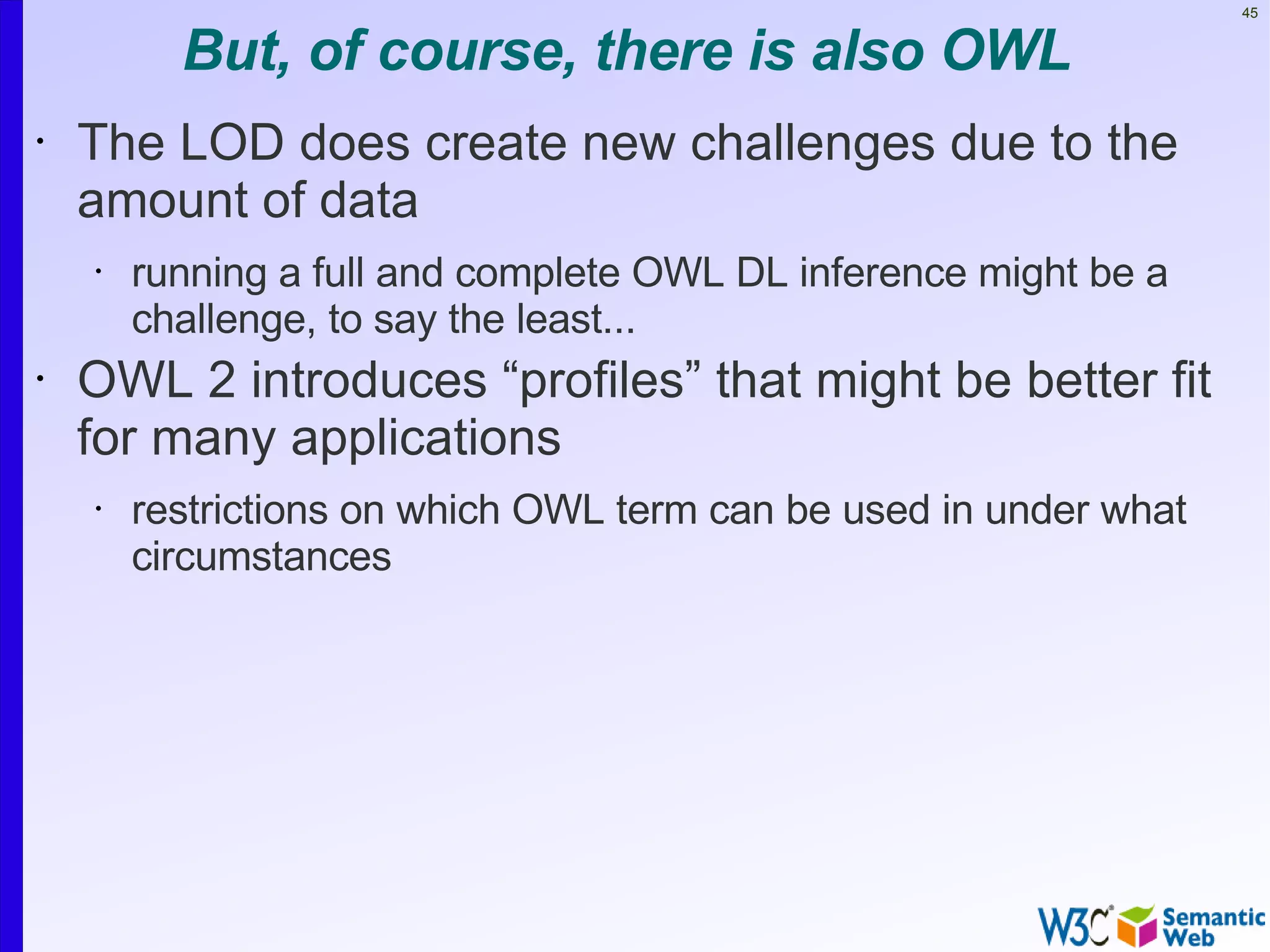 45


          But, of course, there is also OWL
•   The LOD does create new challenges due to the
    amount of data
    •   running a full and complete OWL DL inference might be a
        challenge, to say the least...
•   OWL 2 introduces “profiles” that might be better fit
    for many applications
    •   restrictions on which OWL term can be used in under what
        circumstances
 
