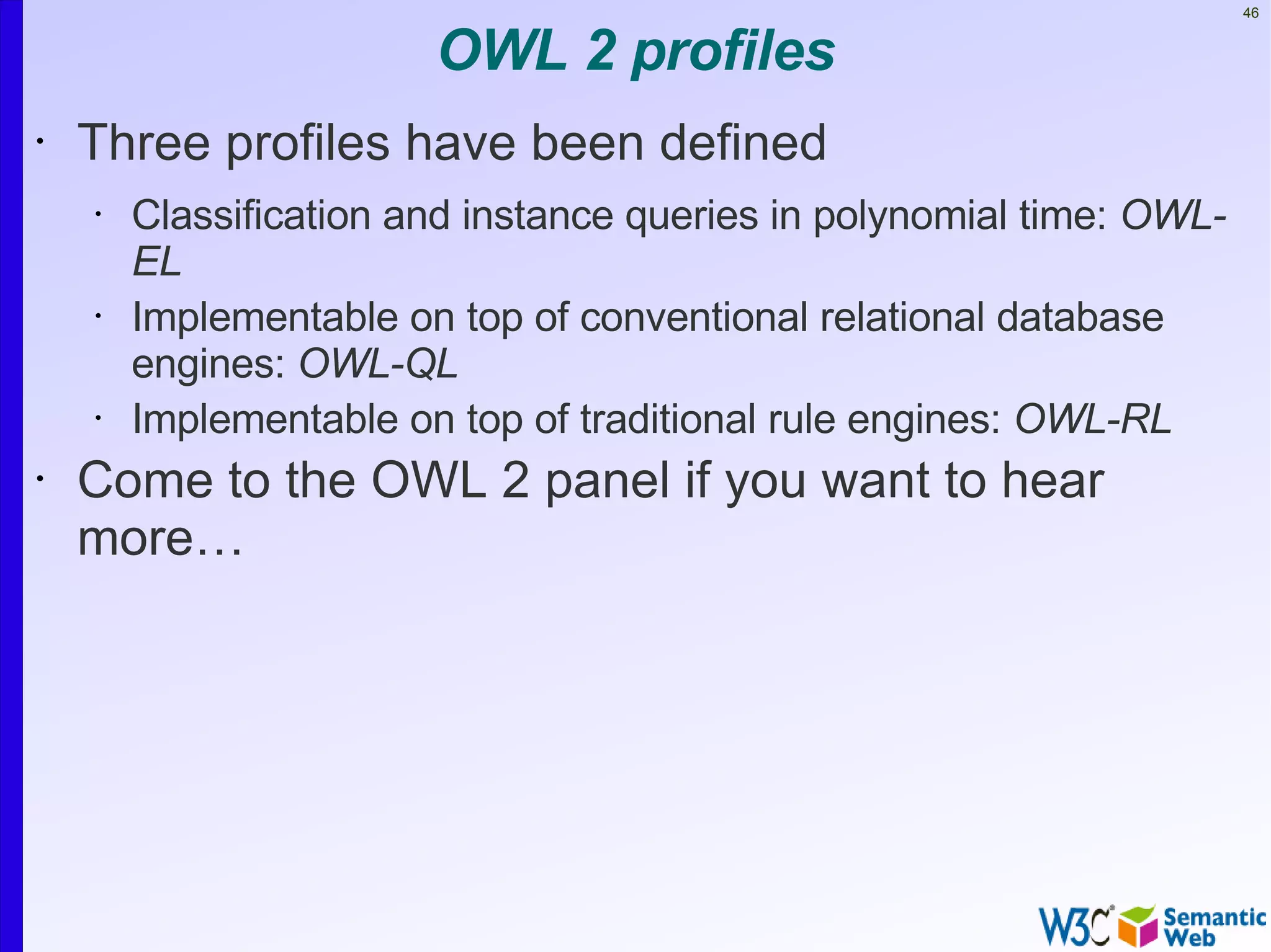 46


                        OWL 2 profiles
•   Three profiles have been defined
    •   Classification and instance queries in polynomial time: OWL-
        EL
    •   Implementable on top of conventional relational database
        engines: OWL-QL
    •   Implementable on top of traditional rule engines: OWL-RL
•   Come to the OWL 2 panel if you want to hear
    more…
 