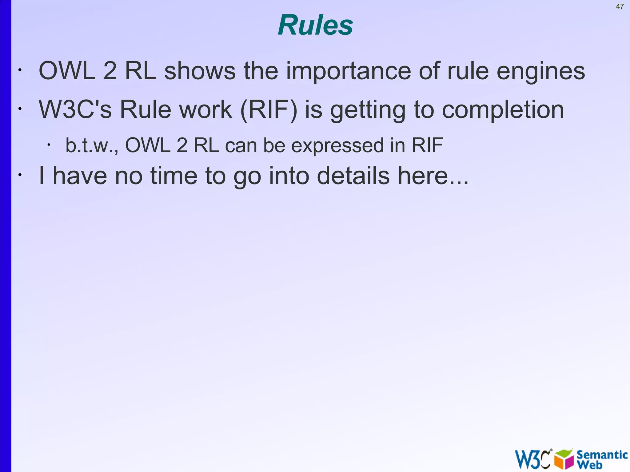 47


                              Rules
•   OWL 2 RL shows the importance of rule engines
•   W3C's Rule work (RIF) is getting to completion
    •   b.t.w., OWL 2 RL can be expressed in RIF
•   I have no time to go into details here...
 