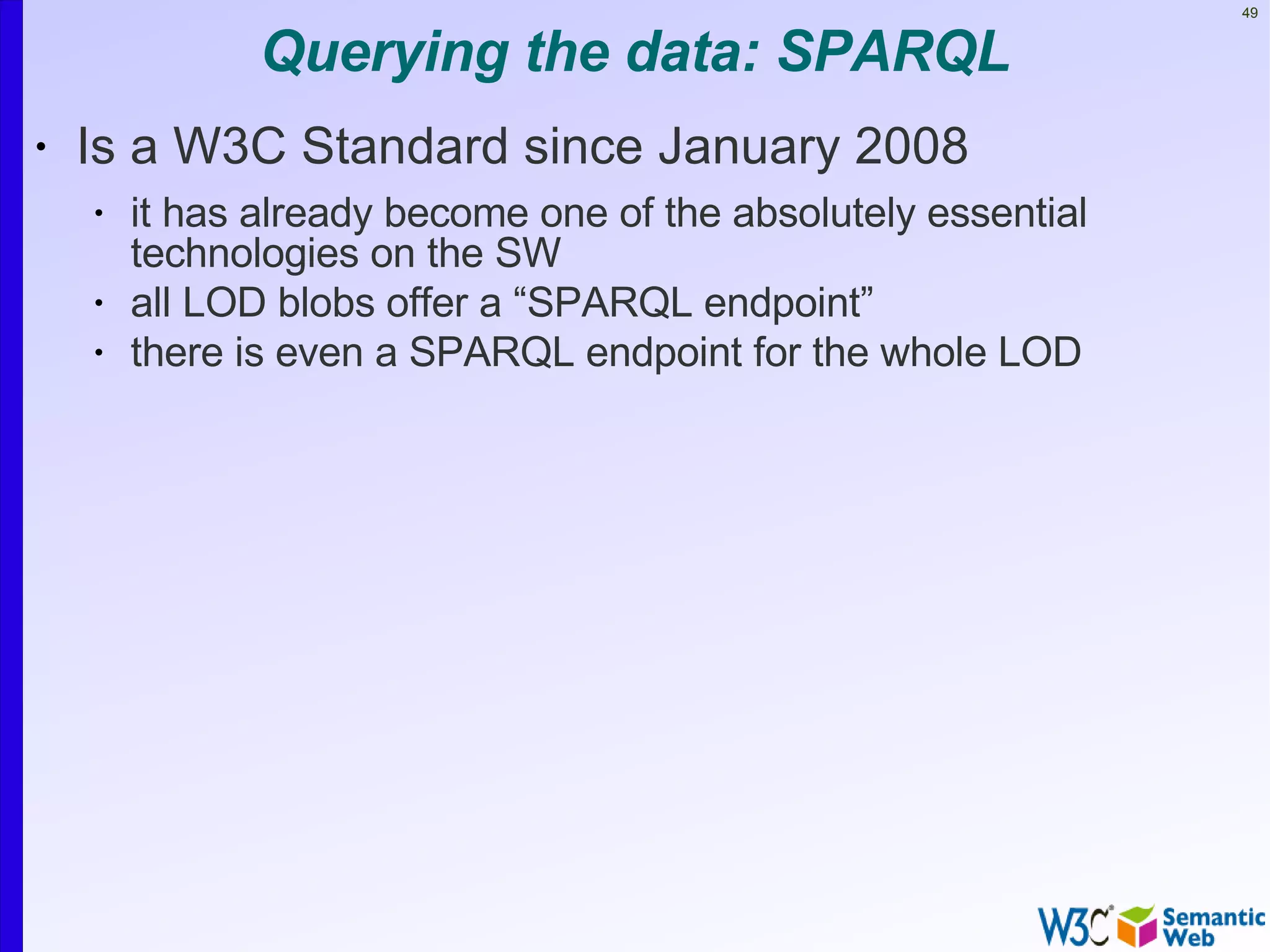 49


               Querying the data: SPARQL
•   Is a W3C Standard since January 2008
    •   it has already become one of the absolutely essential
        technologies on the SW
    •   all LOD blobs offer a “SPARQL endpoint”
    •   there is even a SPARQL endpoint for the whole LOD
 