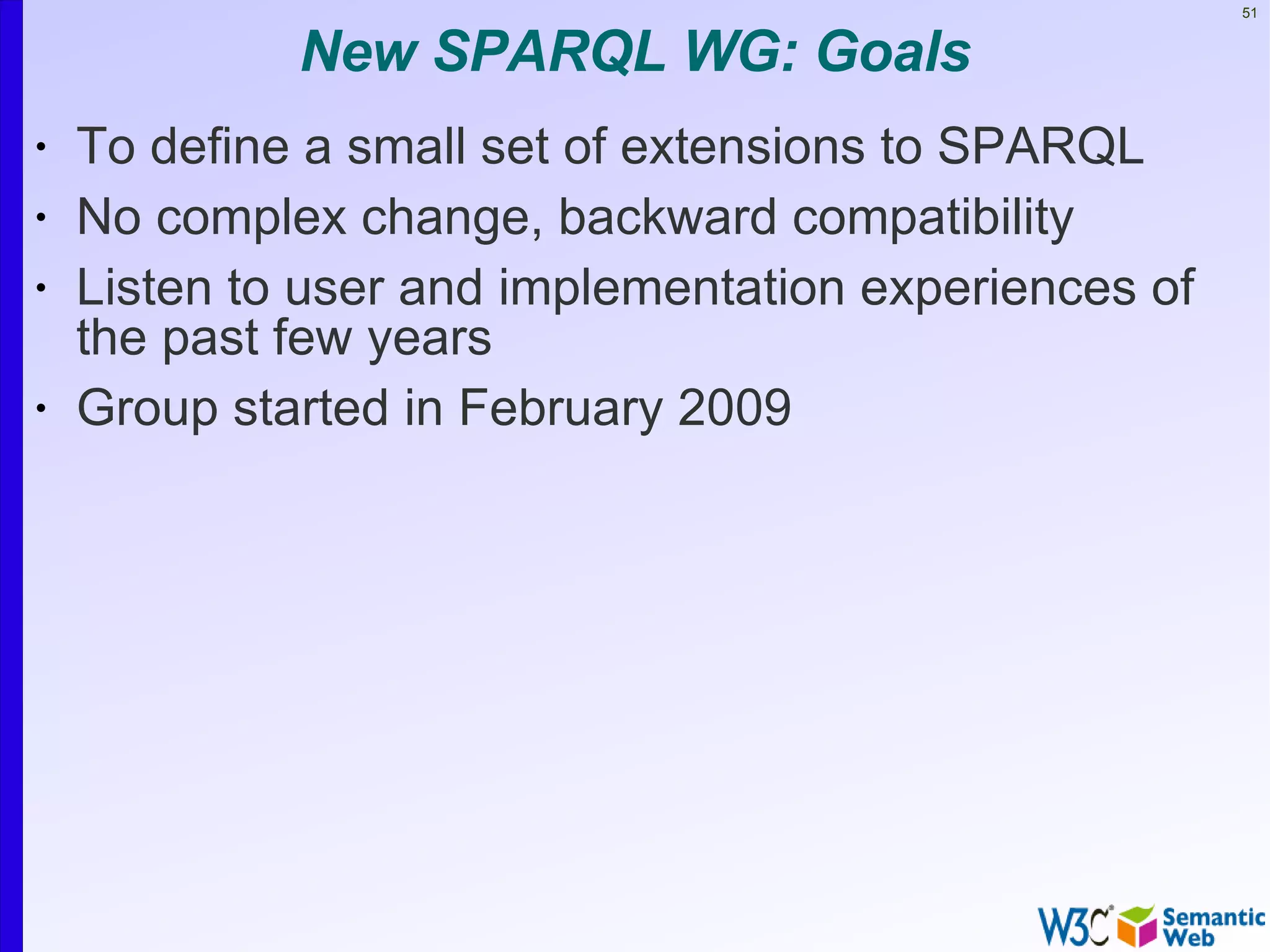 51


             New SPARQL WG: Goals
•   To define a small set of extensions to SPARQL
•   No complex change, backward compatibility
•   Listen to user and implementation experiences of
    the past few years
•   Group started in February 2009
 