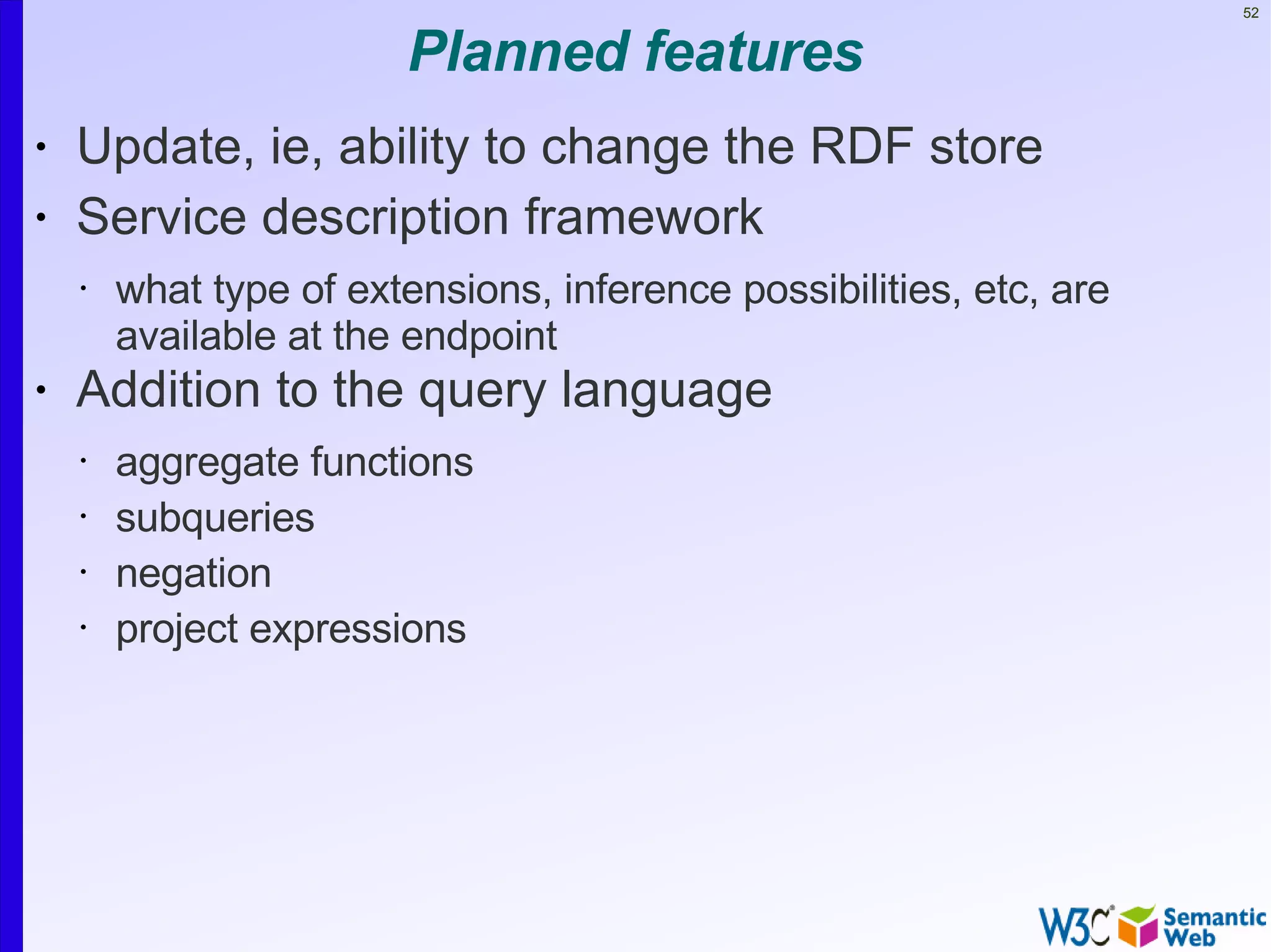 52


                        Planned features
•   Update, ie, ability to change the RDF store
•   Service description framework
    •   what type of extensions, inference possibilities, etc, are
        available at the endpoint
•   Addition to the query language
    •   aggregate functions
    •   subqueries
    •   negation
    •   project expressions
 