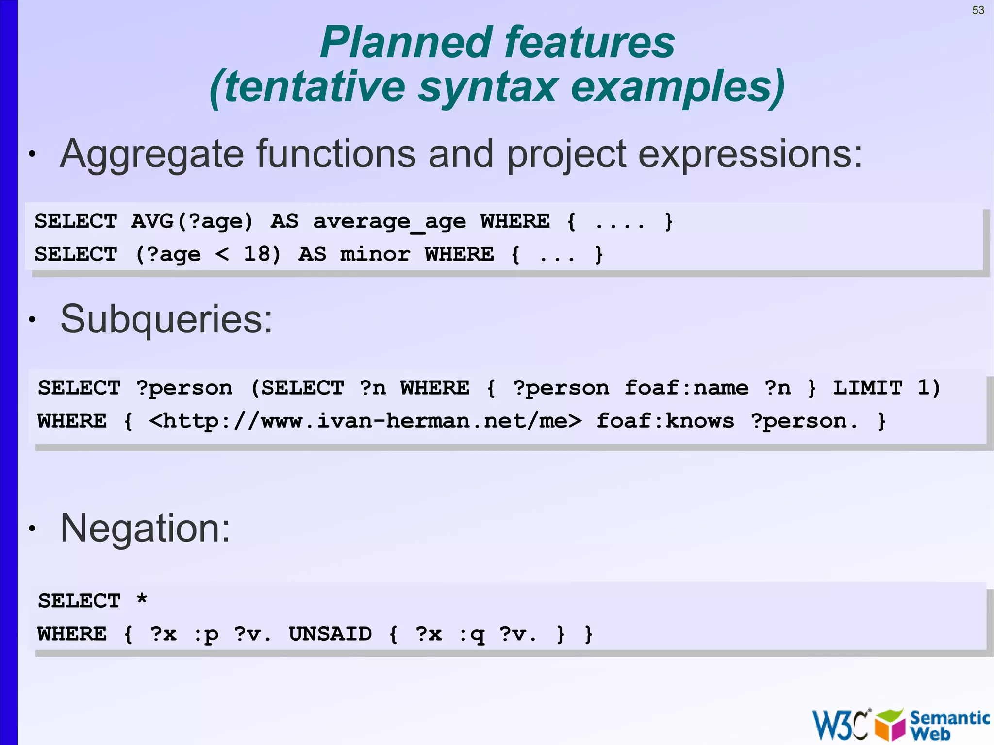 53


                      Planned features
                (tentative syntax examples)
•    Aggregate functions and project expressions:
•
 SELECT AVG(?age) AS average_age WHERE { .... }
•SELECT (?age < 18) AS minor WHERE { ... }


•    Subqueries:
•
    SELECT ?person (SELECT ?n WHERE { ?person foaf:name ?n } LIMIT 1)
    WHERE• { <http://www.ivan-herman.net/me> foaf:knows ?person. }



•    Negation:
    SELECT *
    WHERE { ?x :p ?v. UNSAID { ?x :q ?v. } }
 