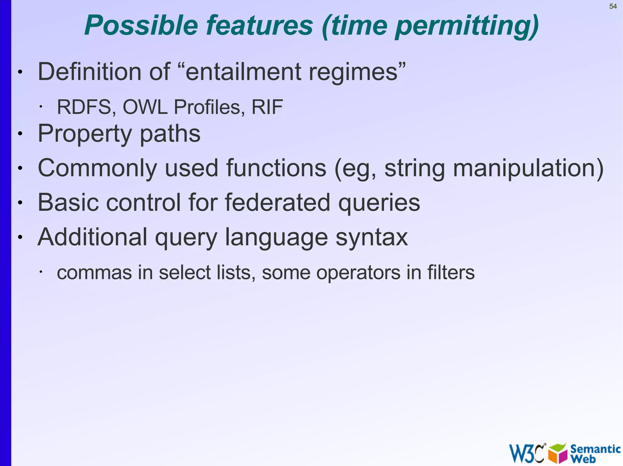 54


           Possible features (time permitting)
•   Definition of “entailment regimes”
    •   RDFS, OWL Profiles, RIF
•   Property paths
•   Commonly used functions (eg, string manipulation)
•   Basic control for federated queries
•   Additional query language syntax
    •   commas in select lists, some operators in filters
 