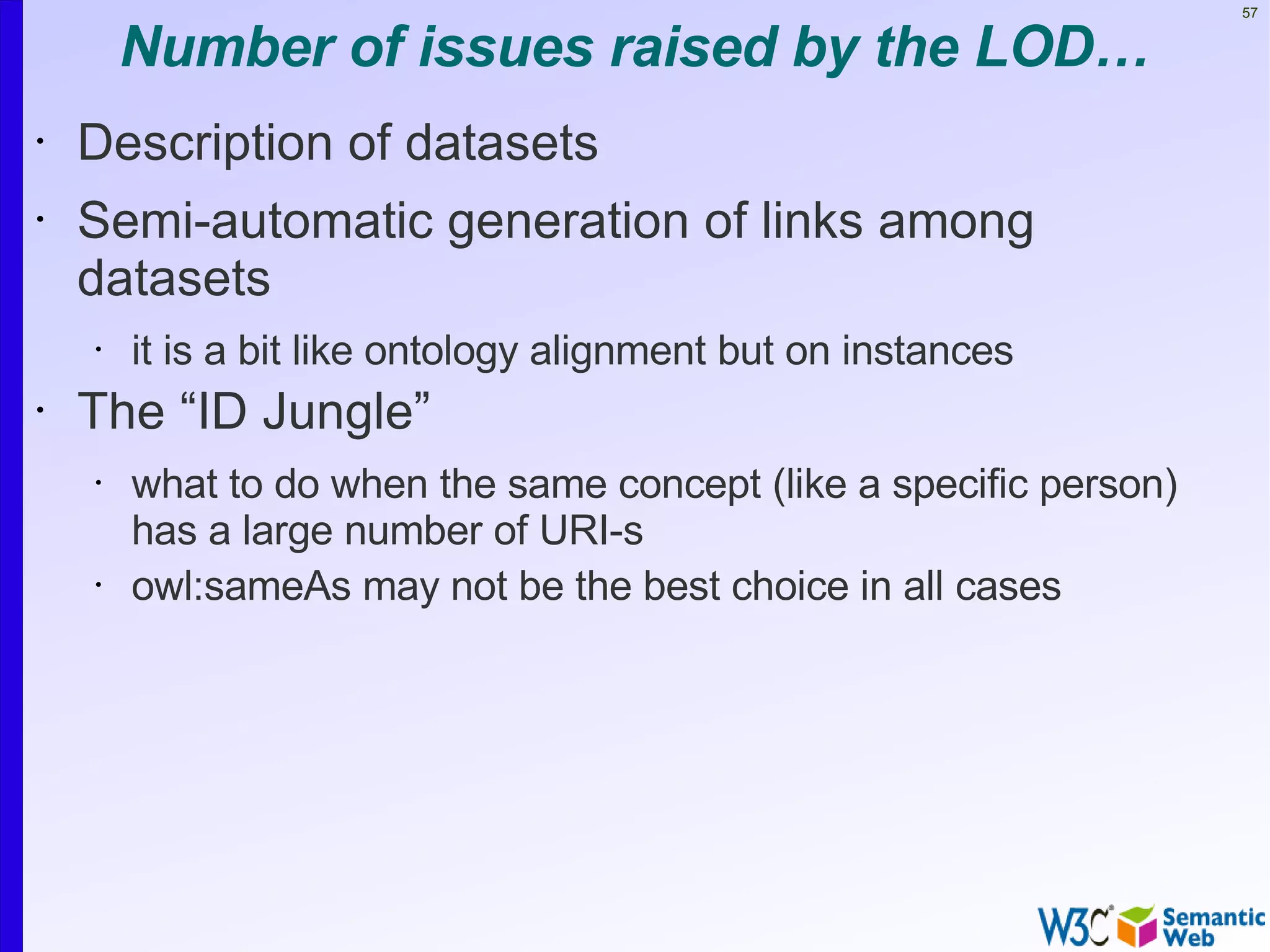 57


        Number of issues raised by the LOD…
•   Description of datasets
•   Semi-automatic generation of links among
    datasets
    •   it is a bit like ontology alignment but on instances
•   The “ID Jungle”
    •   what to do when the same concept (like a specific person)
        has a large number of URI-s
    •   owl:sameAs may not be the best choice in all cases
 