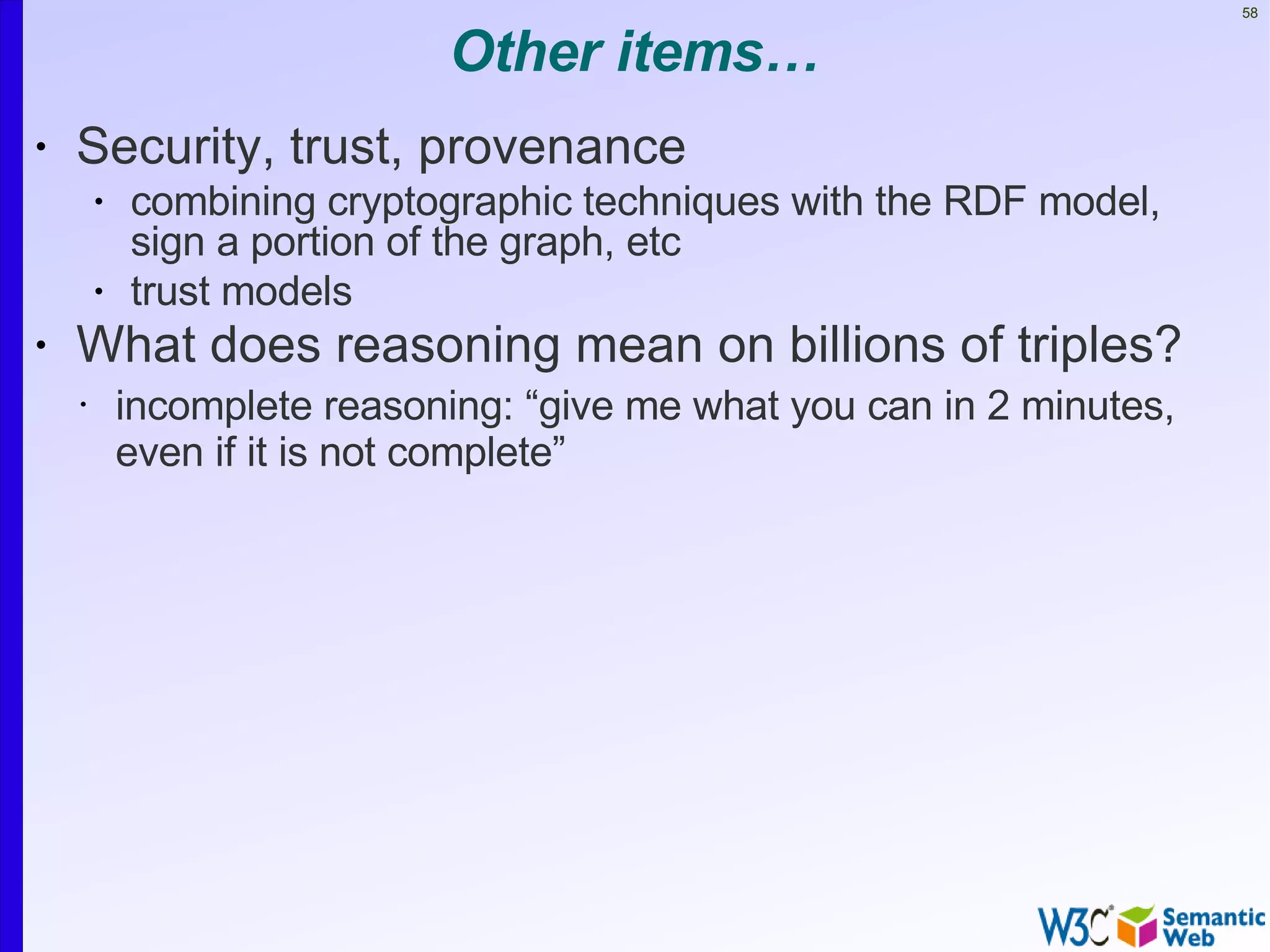 58


                             Other items…
•   Security, trust, provenance
        •   combining cryptographic techniques with the RDF model,
            sign a portion of the graph, etc
        •   trust models
•   What does reasoning mean on billions of triples?
    •       incomplete reasoning: “give me what you can in 2 minutes,
            even if it is not complete”
 