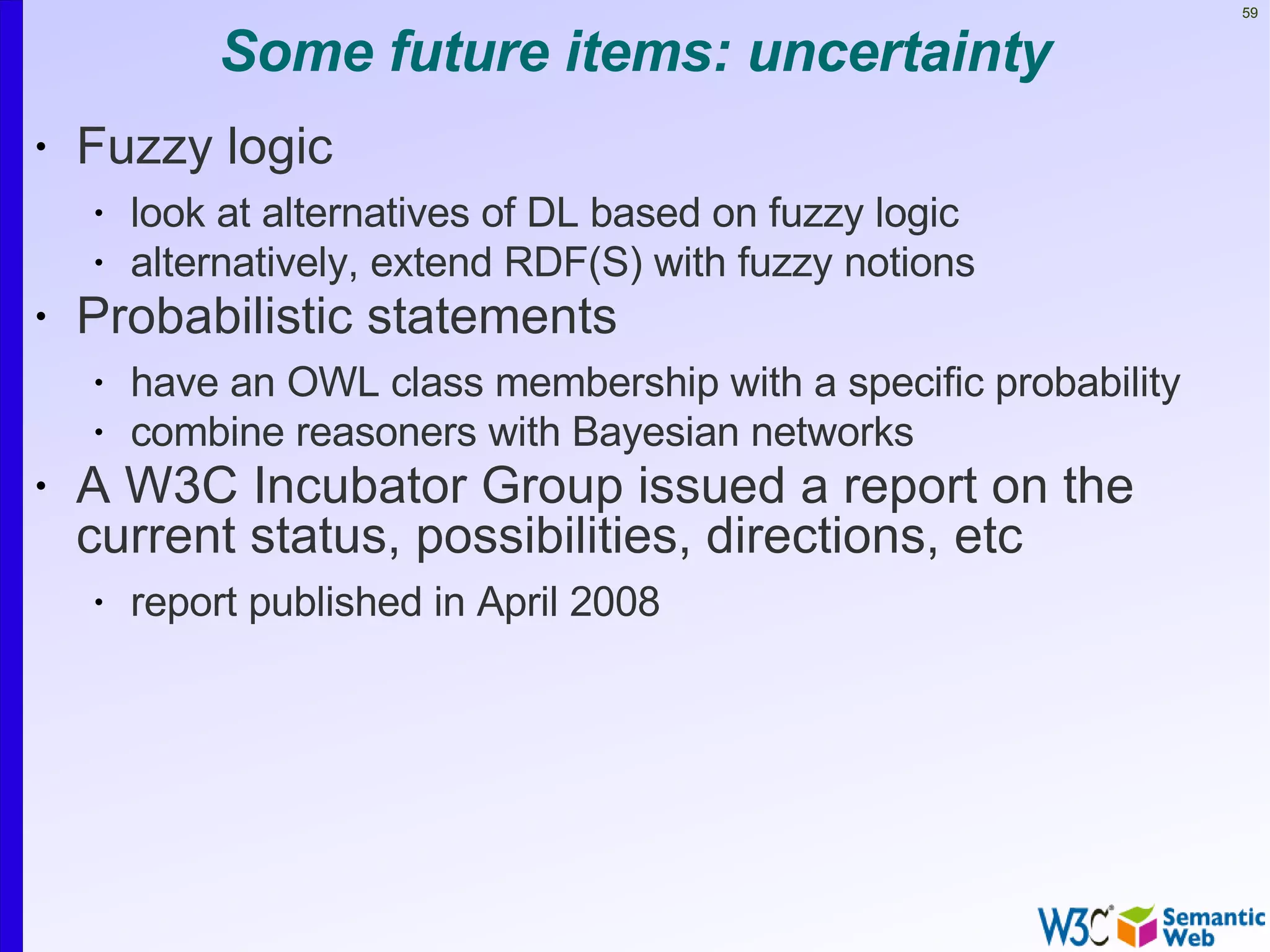 59


            Some future items: uncertainty
•   Fuzzy logic
    •   look at alternatives of DL based on fuzzy logic
    •   alternatively, extend RDF(S) with fuzzy notions
•   Probabilistic statements
    •   have an OWL class membership with a specific probability
    •   combine reasoners with Bayesian networks
•   A W3C Incubator Group issued a report on the
    current status, possibilities, directions, etc
    •   report published in April 2008
 