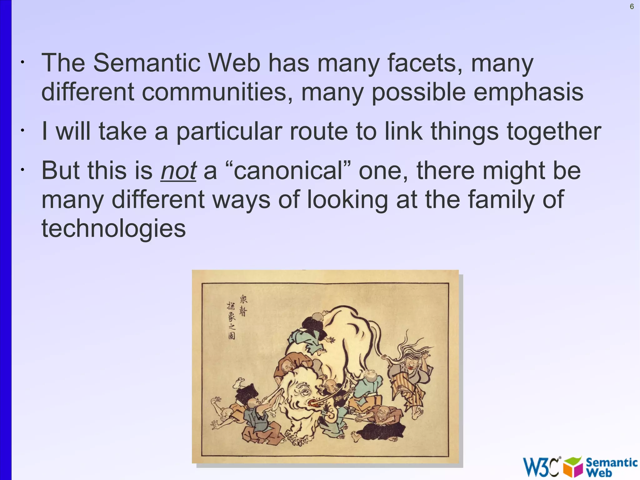 6




•   The Semantic Web has many facets, many
    different communities, many possible emphasis
•   I will take a particular route to link things together
•   But this is not a “canonical” one, there might be
    many different ways of looking at the family of
    technologies
 