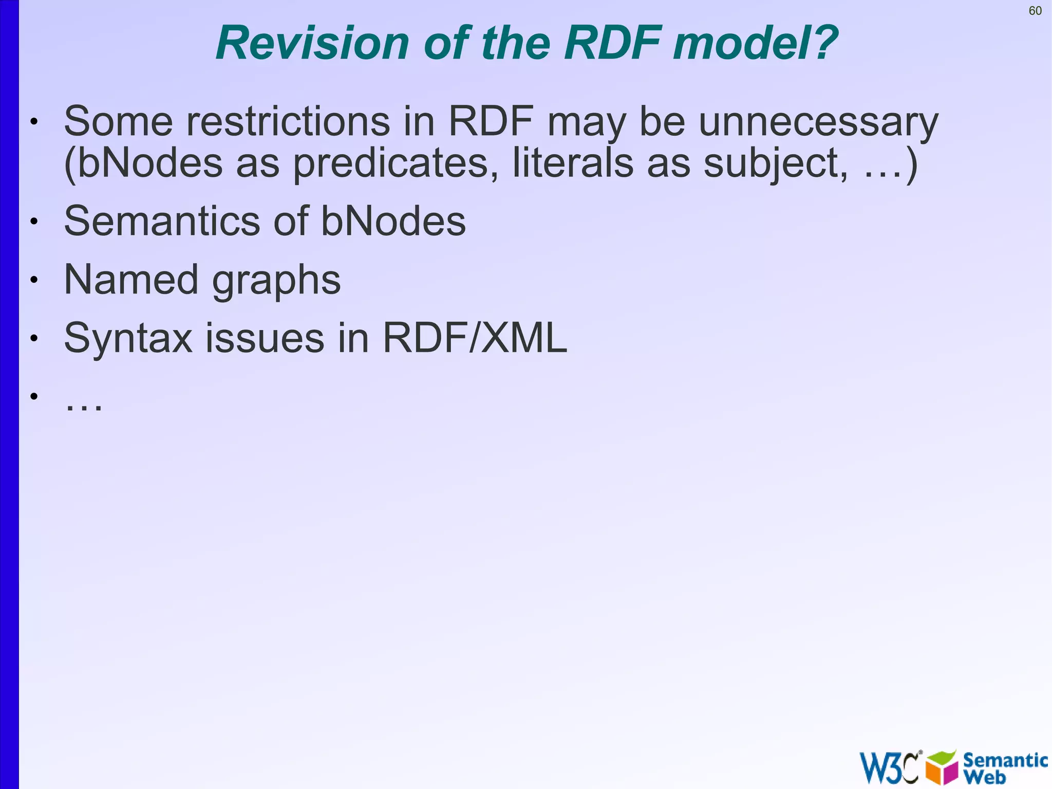 60


           Revision of the RDF model?
•   Some restrictions in RDF may be unnecessary
    (bNodes as predicates, literals as subject, …)
•   Semantics of bNodes
•   Named graphs
•   Syntax issues in RDF/XML
•   …
 