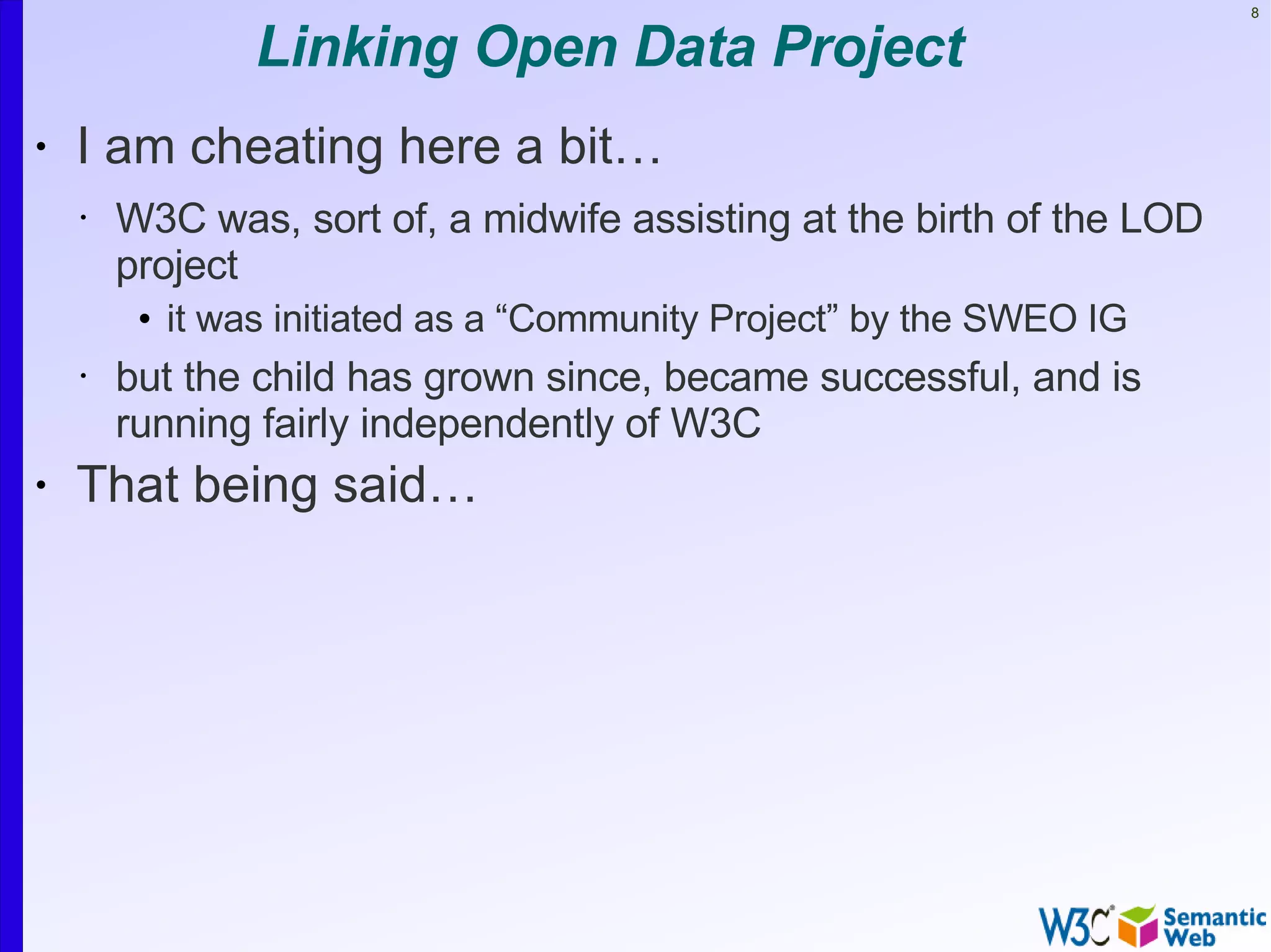 8


               Linking Open Data Project
•   I am cheating here a bit…
    •   W3C was, sort of, a midwife assisting at the birth of the LOD
        project
         • it was initiated as a “Community Project” by the SWEO IG
    •   but the child has grown since, became successful, and is
        running fairly independently of W3C
•   That being said…
 