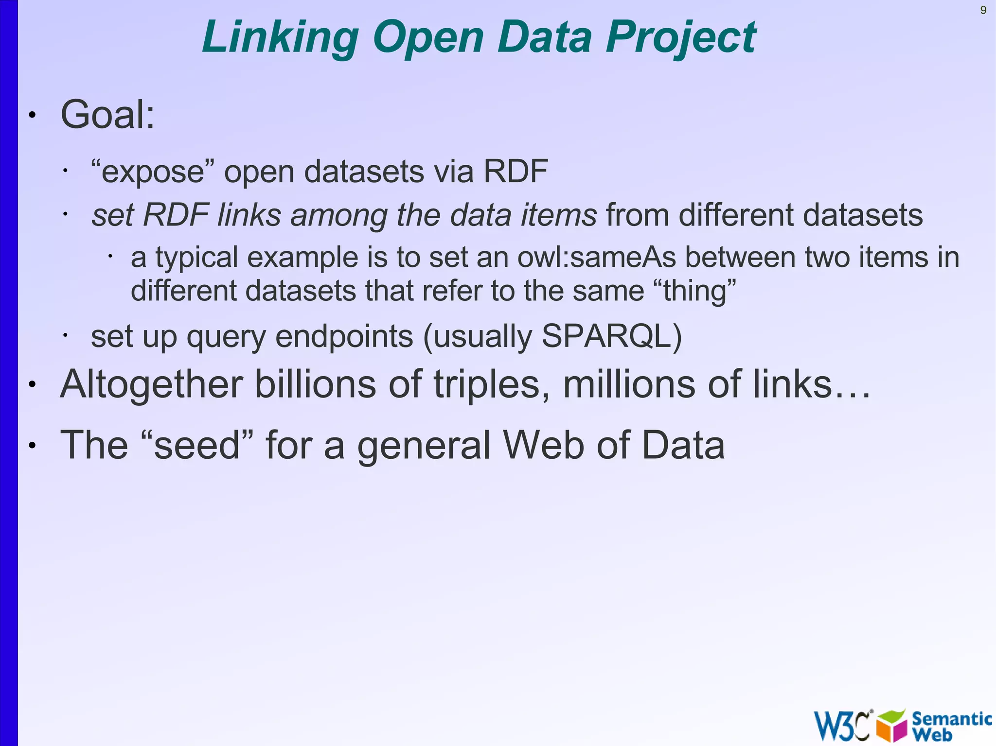 9


                  Linking Open Data Project
•   Goal:
    •   “expose” open datasets via RDF
    •   set RDF links among the data items from different datasets
         •   a typical example is to set an owl:sameAs between two items in
             different datasets that refer to the same “thing”
    •   set up query endpoints (usually SPARQL)
•   Altogether billions of triples, millions of links…
•   The “seed” for a general Web of Data
 