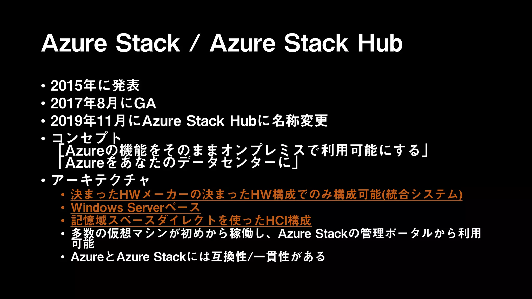 Azure Stack / Azure Stack Hub
• 2015年に発表
• 2017年8月にGA
• 2019年11月にAzure Stack Hubに名称変更
• コンセプト
「Azureの機能をそのままオンプレミスで利用可能にする」
「Azureをあなたのデータセンターに」
• アーキテクチャ
• 決まったHWメーカーの決まったHW構成でのみ構成可能(統合システム)
• Windows Serverベース
• 記憶域スペースダイレクトを使ったHCI構成
• 多数の仮想マシンが初めから稼働し、Azure Stackの管理ポータルから利用
可能
• AzureとAzure Stackには互換性/一貫性がある
 