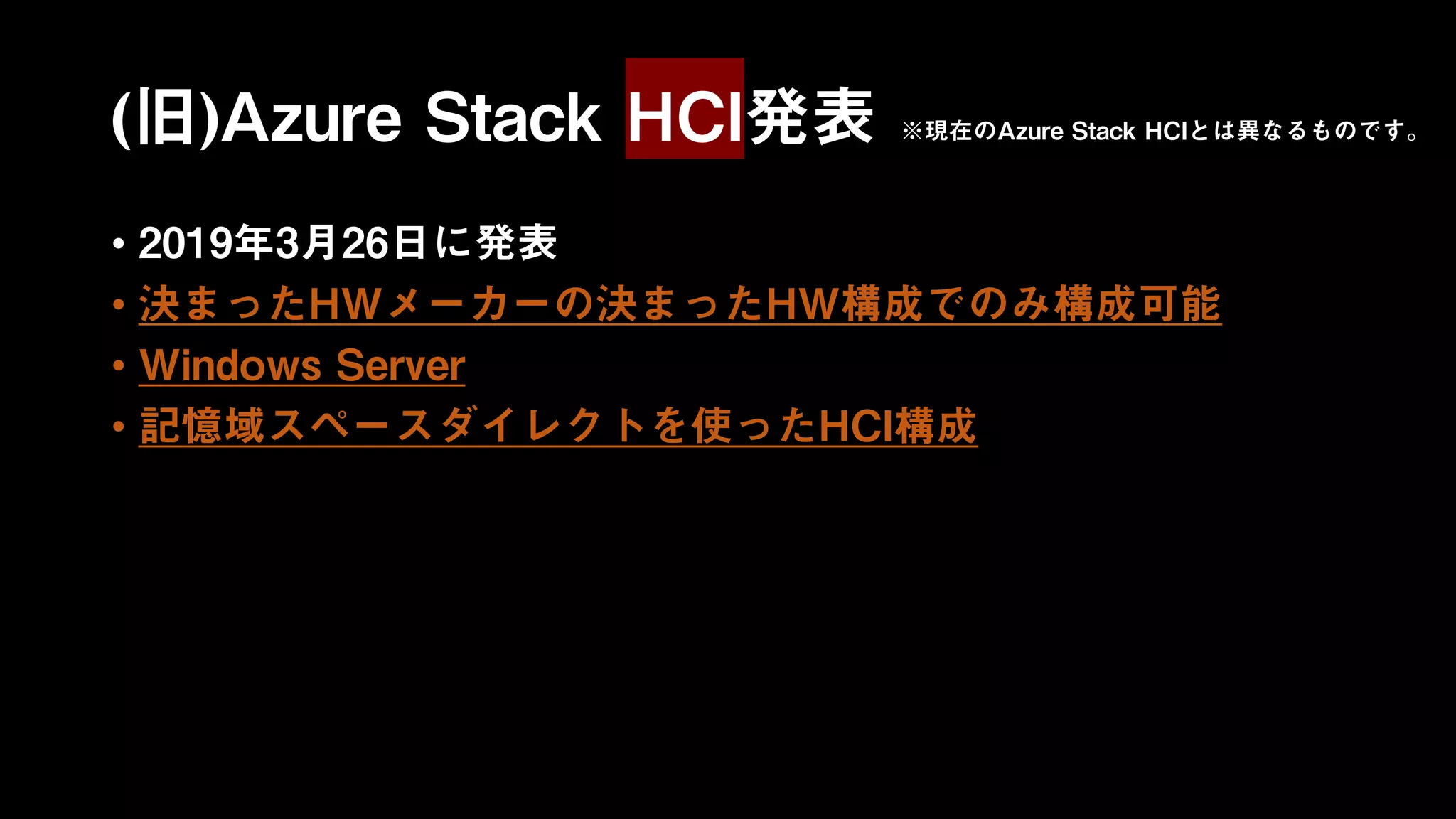 (旧)Azure Stack HCI発表
• 2019年3月26日に発表
• 決まったHWメーカーの決まったHW構成でのみ構成可能
• Windows Server
• 記憶域スペースダイレクトを使ったHCI構成
※現在のAzure Stack HCIとは異なるものです。
 