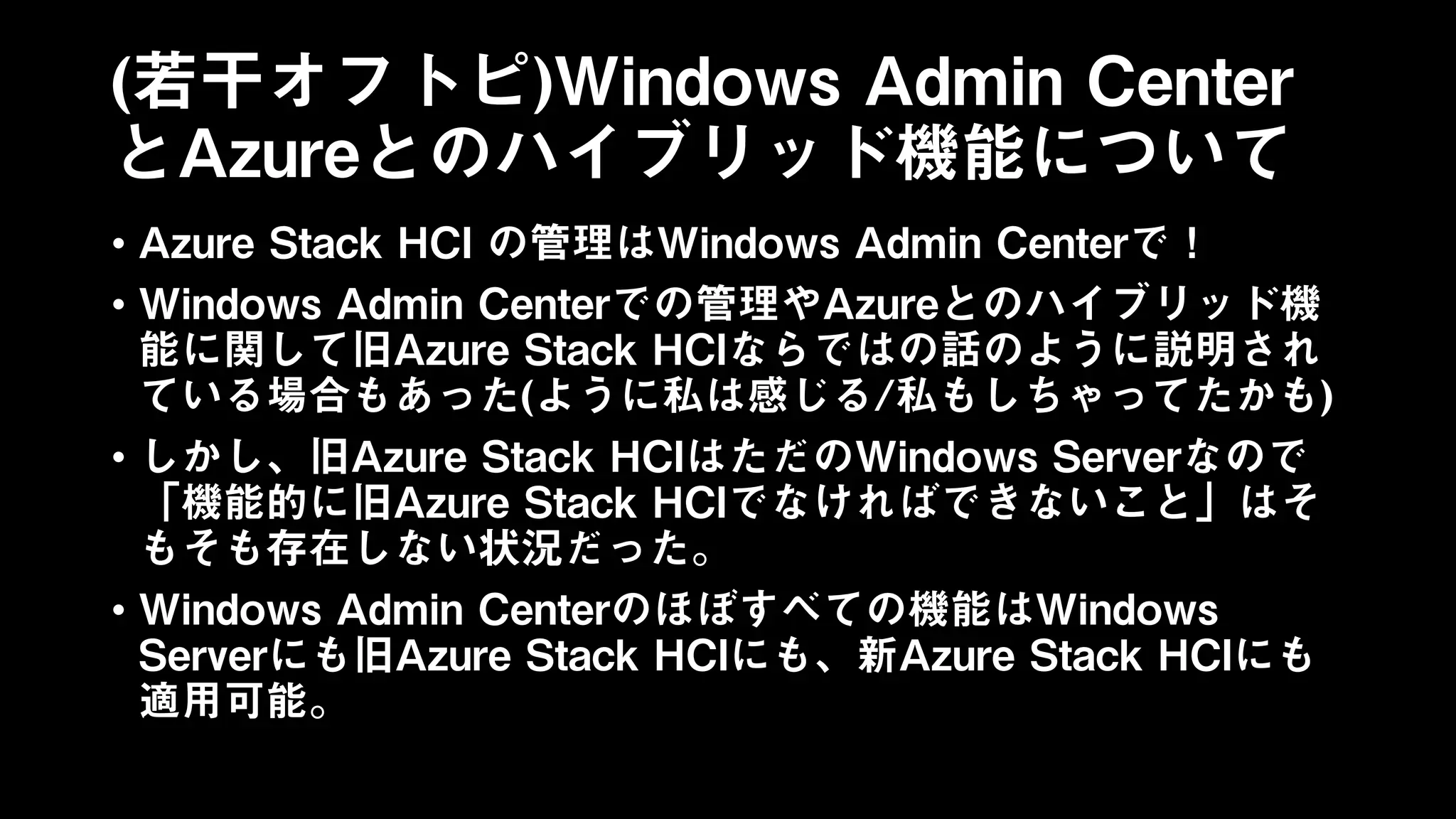 (若干オフトピ)Windows Admin Center
とAzureとのハイブリッド機能について
• Azure Stack HCI の管理はWindows Admin Centerで！
• Windows Admin Centerでの管理やAzureとのハイブリッド機
能に関して旧Azure Stack HCIならではの話のように説明され
ている場合もあった(ように私は感じる/私もしちゃってたかも)
• しかし、旧Azure Stack HCIはただのWindows Serverなので
「機能的に旧Azure Stack HCIでなければできないこと」はそ
もそも存在しない状況だった。
• Windows Admin Centerのほぼすべての機能はWindows
Serverにも旧Azure Stack HCIにも、新Azure Stack HCIにも
適用可能。
 