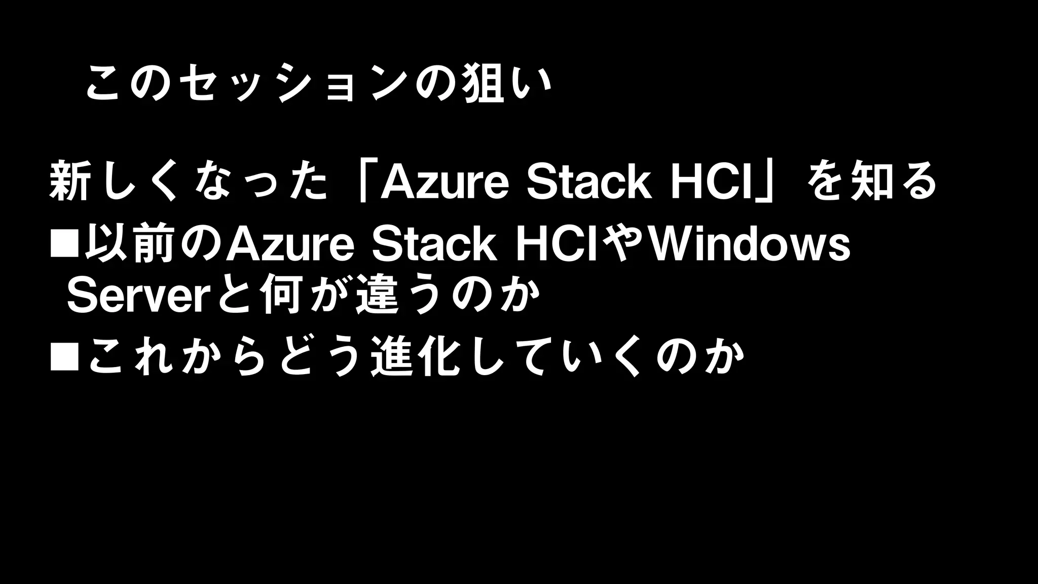 このセッションの狙い
新しくなった「Azure Stack HCI」を知る
以前のAzure Stack HCIやWindows
Serverと何が違うのか
これからどう進化していくのか
 