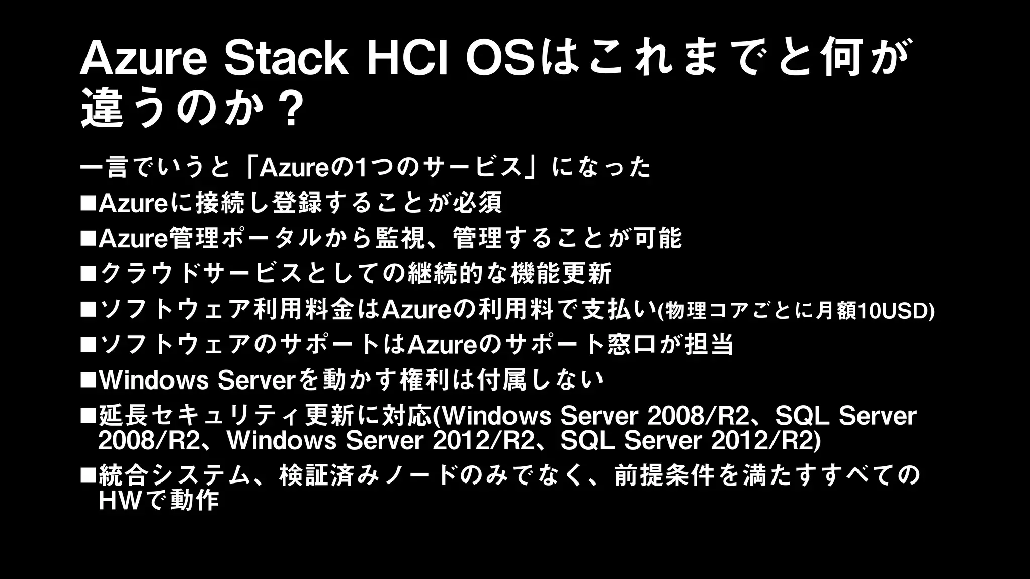 Azure Stack HCI OSはこれまでと何が
違うのか？
一言でいうと「Azureの1つのサービス」になった
Azureに接続し登録することが必須
Azure管理ポータルから監視、管理することが可能
クラウドサービスとしての継続的な機能更新
ソフトウェア利用料金はAzureの利用料で支払い(物理コアごとに月額10USD)
ソフトウェアのサポートはAzureのサポート窓口が担当
Windows Serverを動かす権利は付属しない
延長セキュリティ更新に対応(Windows Server 2008/R2、SQL Server
2008/R2、Windows Server 2012/R2、SQL Server 2012/R2)
統合システム、検証済みノードのみでなく、前提条件を満たすすべての
HWで動作
 