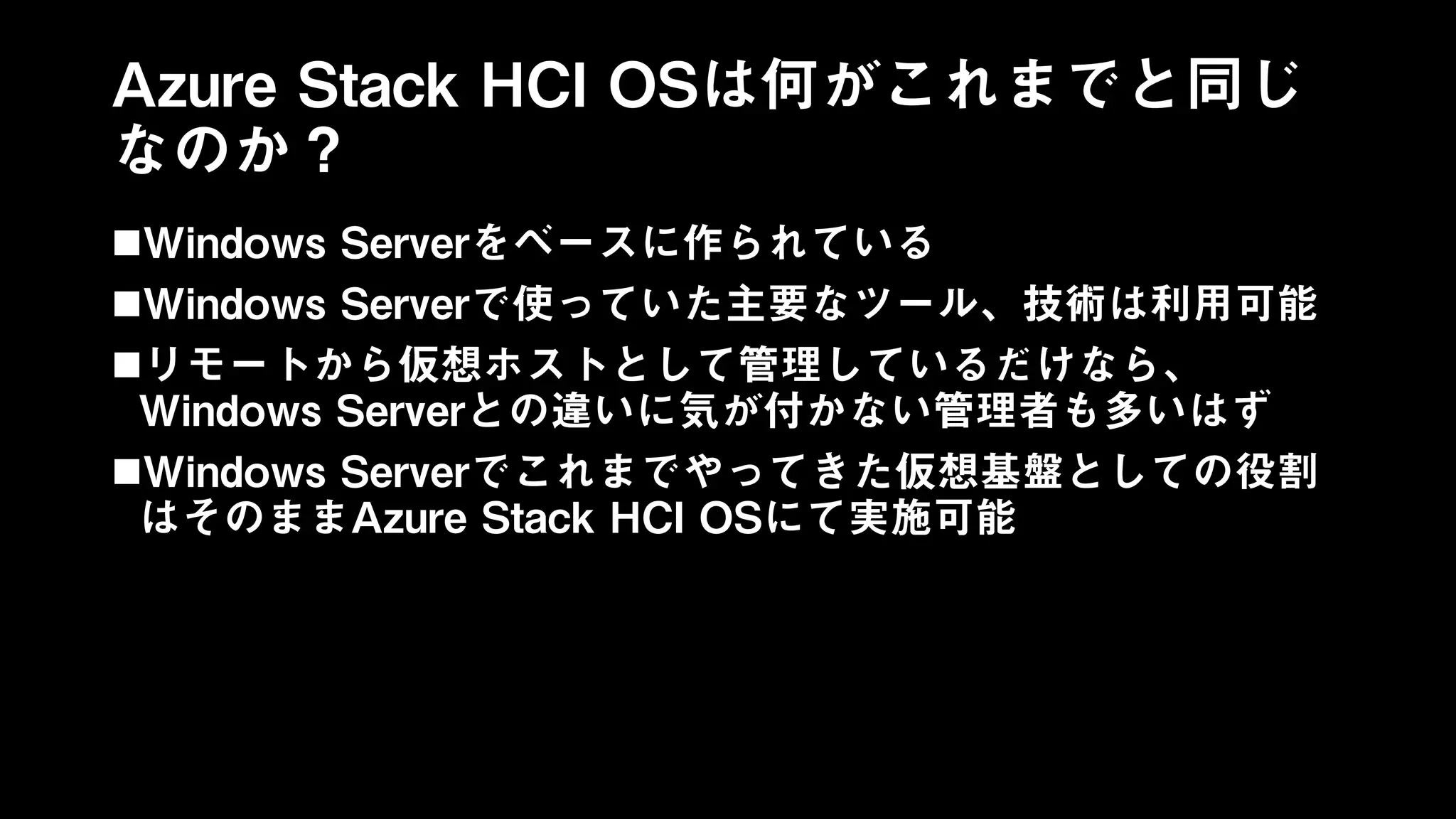 Azure Stack HCI OSは何がこれまでと同じ
なのか？
Windows Serverをベースに作られている
Windows Serverで使っていた主要なツール、技術は利用可能
リモートから仮想ホストとして管理しているだけなら、
Windows Serverとの違いに気が付かない管理者も多いはず
Windows Serverでこれまでやってきた仮想基盤としての役割
はそのままAzure Stack HCI OSにて実施可能
 