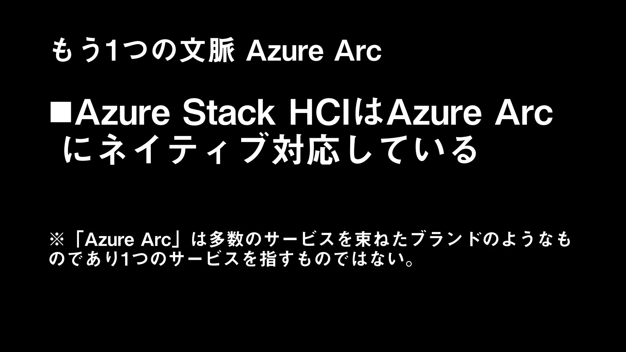 もう1つの文脈 Azure Arc
Azure Stack HCIはAzure Arc
にネイティブ対応している
※「Azure Arc」は多数のサービスを束ねたブランドのようなも
のであり1つのサービスを指すものではない。
 