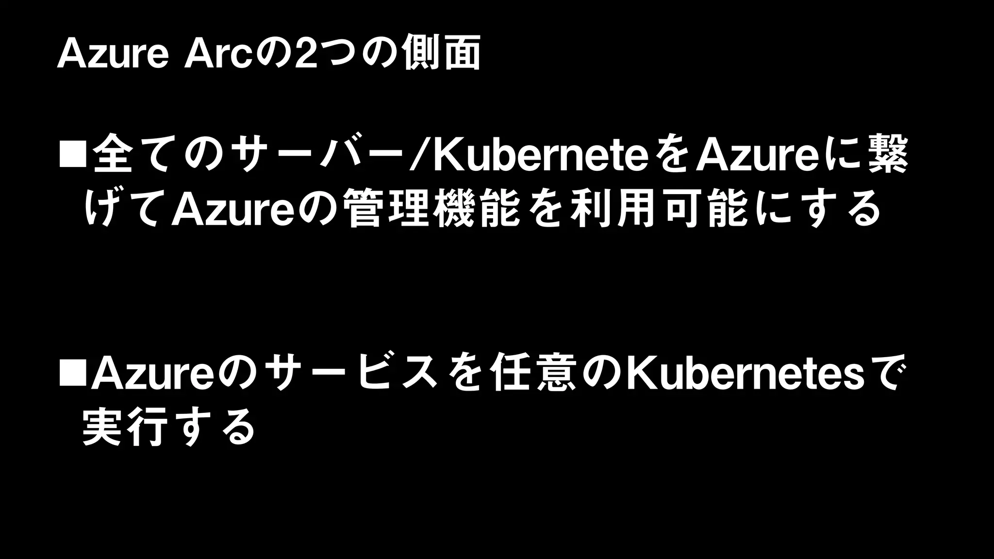 Azure Arcの2つの側面
全てのサーバー/KuberneteをAzureに繋
げてAzureの管理機能を利用可能にする
Azureのサービスを任意のKubernetesで
実行する
 