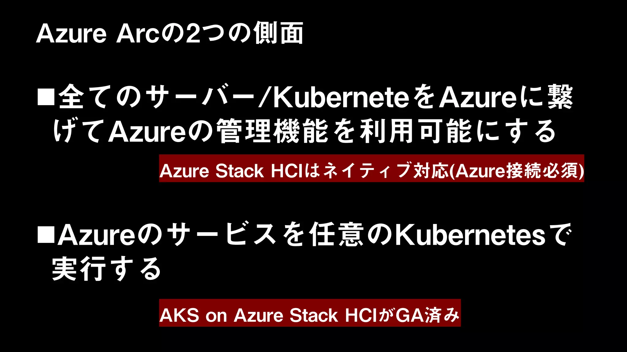 Azure Arcの2つの側面
全てのサーバー/KuberneteをAzureに繋
げてAzureの管理機能を利用可能にする
Azureのサービスを任意のKubernetesで
実行する
Azure Stack HCIはネイティブ対応(Azure接続必須)
AKS on Azure Stack HCIがGA済み
 