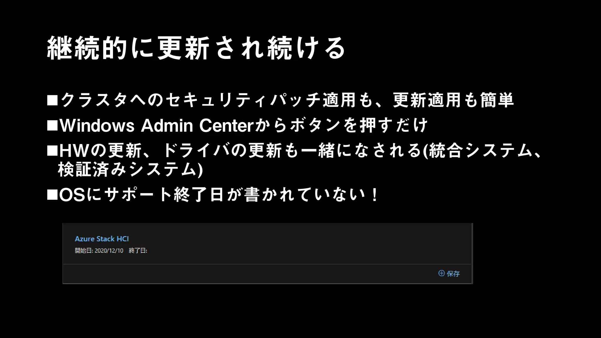 継続的に更新され続ける
クラスタへのセキュリティパッチ適用も、更新適用も簡単
Windows Admin Centerからボタンを押すだけ
HWの更新、ドライバの更新も一緒になされる(統合システム、
検証済みシステム)
OSにサポート終了日が書かれていない！
 