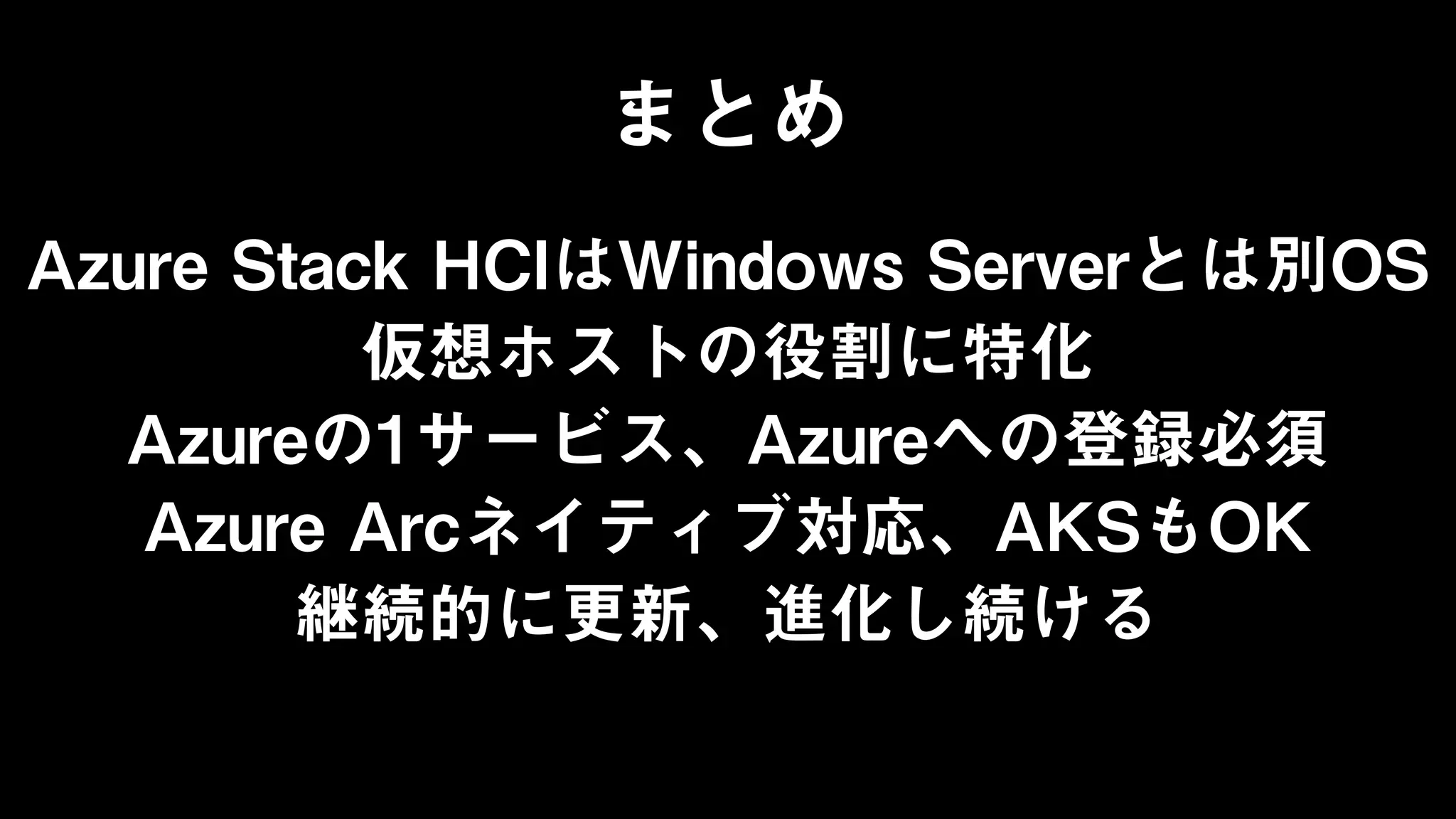 まとめ
Azure Stack HCIはWindows Serverとは別OS
仮想ホストの役割に特化
Azureの1サービス、Azureへの登録必須
Azure Arcネイティブ対応、AKSもOK
継続的に更新、進化し続ける
 