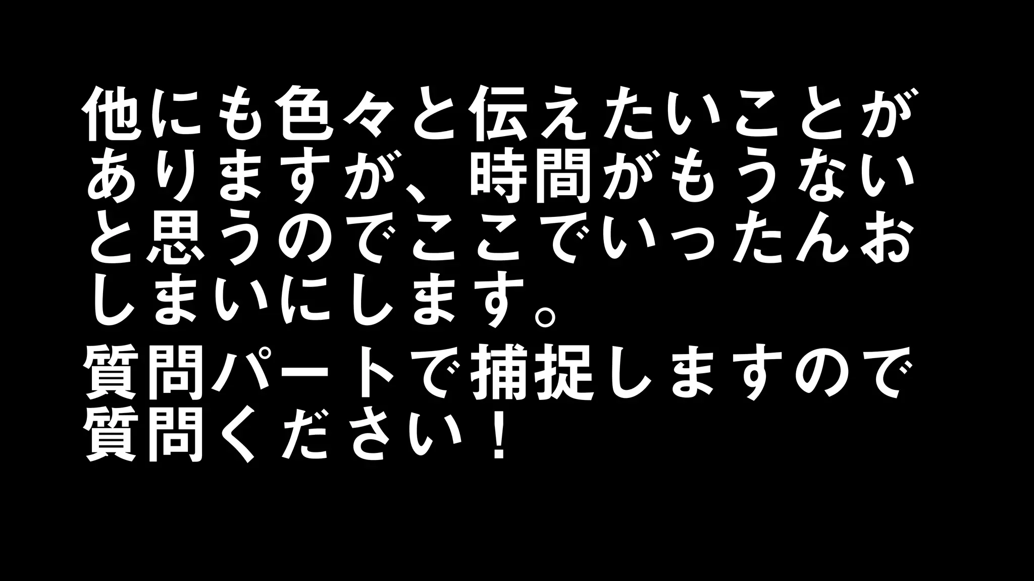 他にも色々と伝えたいことが
ありますが、時間がもうない
と思うのでここでいったんお
しまいにします。
質問パートで捕捉しますので
質問ください！
 