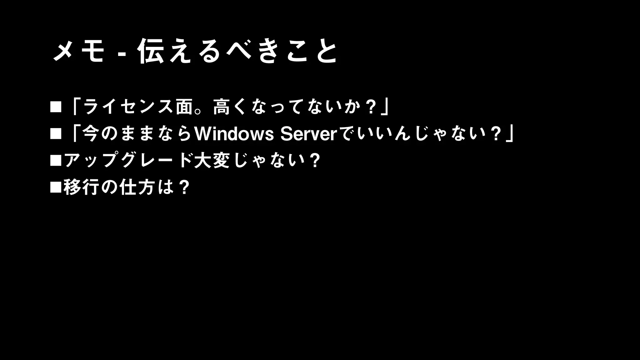 メモ - 伝えるべきこと
「ライセンス面。高くなってないか？」
「今のままならWindows Serverでいいんじゃない？」
アップグレード大変じゃない？
移行の仕方は？
 