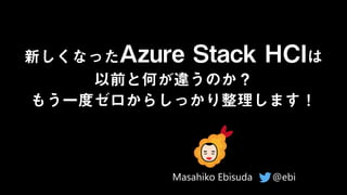 新しくなったAzure Stack HCIは
以前と何が違うのか？
もう一度ゼロからしっかり整理します！
@ebi
Masahiko Ebisuda
 