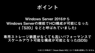 Windows Server 2016から
Windows Serverの機能でHCI構成が可能になった
(「S2D」などと呼ばれていました)
専用ストレージ装置がなくても高いパフォーマンスで
スケールアウト可能な構成が可能となった(SDS)
※まだこの時点で「Azure Stack HCI」という名前は登場していません
ポイント
 