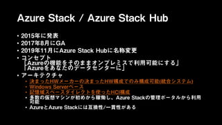 Azure Stack / Azure Stack Hub
• 2015年に発表
• 2017年8月にGA
• 2019年11月にAzure Stack Hubに名称変更
• コンセプト
「Azureの機能をそのままオンプレミスで利用可能にする」
「Azureをあなたのデータセンターに」
• アーキテクチャ
• 決まったHWメーカーの決まったHW構成でのみ構成可能(統合システム)
• Windows Serverベース
• 記憶域スペースダイレクトを使ったHCI構成
• 多数の仮想マシンが初めから稼働し、Azure Stackの管理ポータルから利用
可能
• AzureとAzure Stackには互換性/一貫性がある
 
