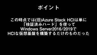 この時点では(旧)Azure Stack HCIは単に
「検証済みハード」を使って
Windows Server2016/2019で
HCIな仮想基盤を構築するだけのものだった
ポイント
 