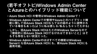 (若干オフトピ)Windows Admin Center
とAzureとのハイブリッド機能について
• Azure Stack HCI の管理はWindows Admin Centerで！
• Windows Admin Centerでの管理やAzureとのハイブリッド機
能に関して旧Azure Stack HCIならではの話のように説明され
ている場合もあった(ように私は感じる/私もしちゃってたかも)
• しかし、旧Azure Stack HCIはただのWindows Serverなので
「機能的に旧Azure Stack HCIでなければできないこと」はそ
もそも存在しない状況だった。
• Windows Admin Centerのほぼすべての機能はWindows
Serverにも旧Azure Stack HCIにも、新Azure Stack HCIにも
適用可能。
 