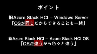 ポイント
旧Azure Stack HCI = Windows Server
「OSが同じだからできることも一緒」
新Azure Stack HCI = Azure Stack HCI OS
「OSが違うから色々と違う」
 