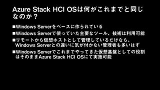 Azure Stack HCI OSは何がこれまでと同じ
なのか？
Windows Serverをベースに作られている
Windows Serverで使っていた主要なツール、技術は利用可能
リモートから仮想ホストとして管理しているだけなら、
Windows Serverとの違いに気が付かない管理者も多いはず
Windows Serverでこれまでやってきた仮想基盤としての役割
はそのままAzure Stack HCI OSにて実施可能
 