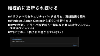 継続的に更新され続ける
クラスタへのセキュリティパッチ適用も、更新適用も簡単
Windows Admin Centerからボタンを押すだけ
HWの更新、ドライバの更新も一緒になされる(統合システム、
検証済みシステム)
OSにサポート終了日が書かれていない！
 