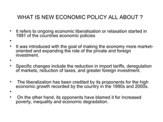 WHAT IS NEW ECONOMIC POLICY ALL ABOUT ?
• It refers to ongoing economic liberalisation or relaxation started in
1991 of the countries economic policies
•
• It was introduced with the goal of making the economy more market-
oriented and expanding the role of the private and foreign
investment.
•
• Specific changes include the reduction in import tariffs, deregulation
of markets, reduction of taxes, and greater foreign investment.
• The liberalization has been credited by its proponents for the high
economic growth recorded by the country in the 1990s and 2000s.
•
• On the other hand, its opponents have blamed it for increased
poverty, inequality and economic degradation.
 