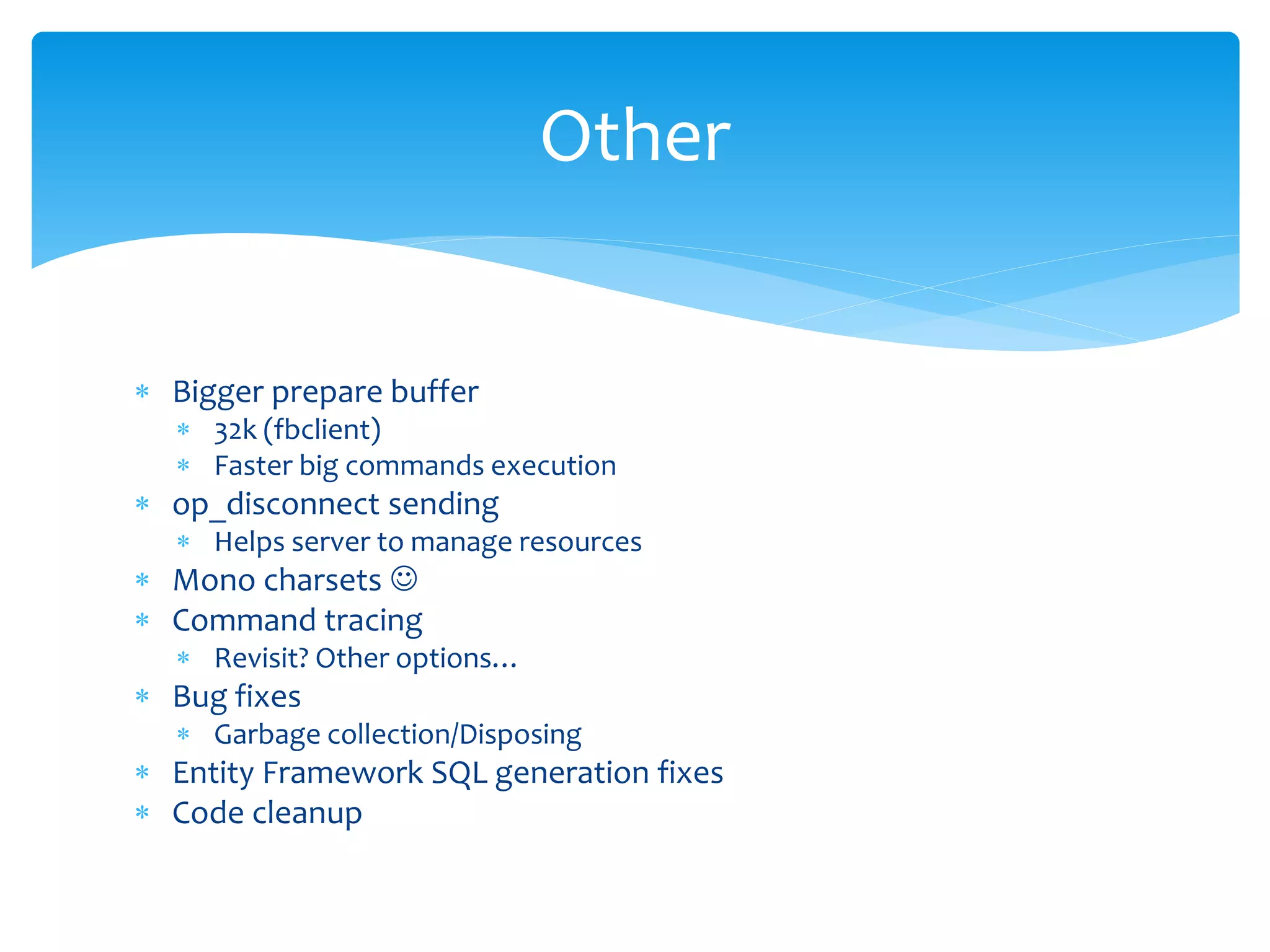 Other


 Bigger prepare buffer
   32k (fbclient)
   Faster big commands execution
 op_disconnect sending
   Helps server to manage resources
 Mono charsets 
 Command tracing
   Revisit? Other options…
 Bug fixes
   Garbage collection/Disposing
 Entity Framework SQL generation fixes
 Code cleanup
 