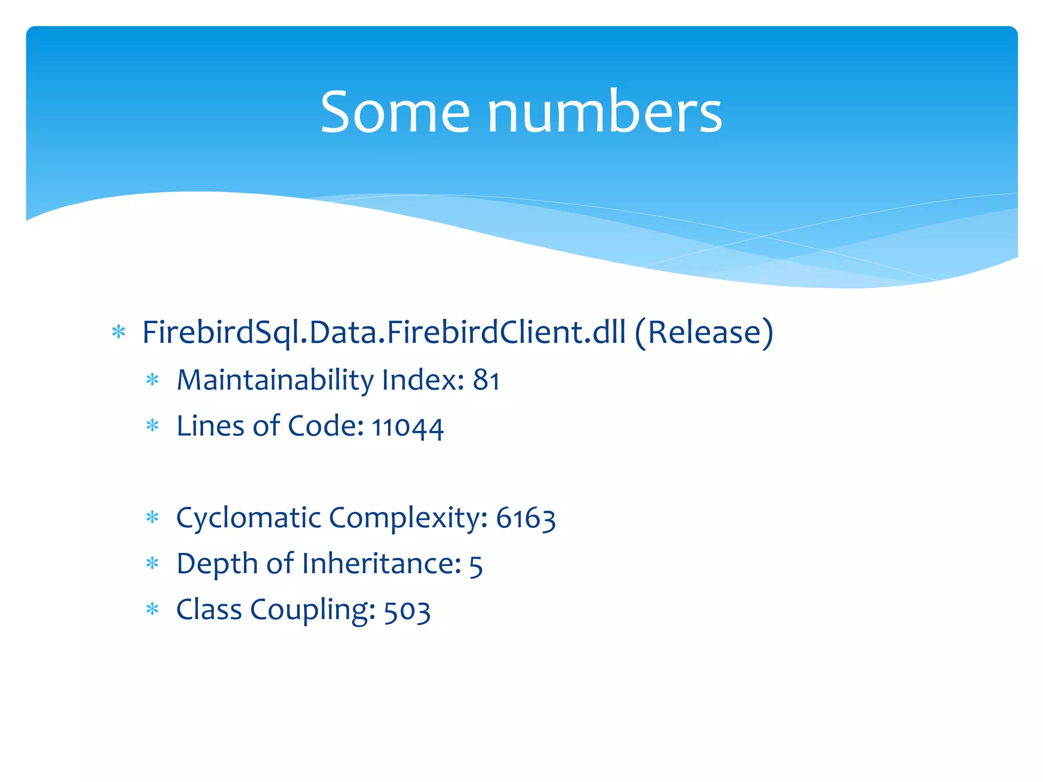 Some numbers


 FirebirdSql.Data.FirebirdClient.dll (Release)
   Maintainability Index: 81
   Lines of Code: 11044

   Cyclomatic Complexity: 6163
   Depth of Inheritance: 5
   Class Coupling: 503
 
