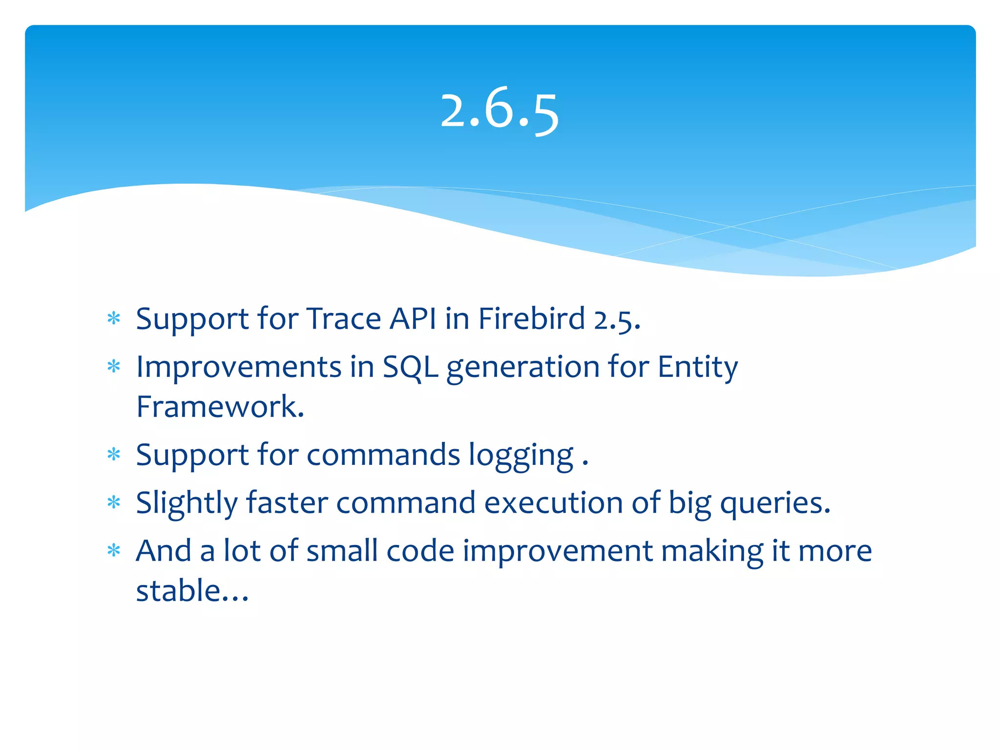 2.6.5


 Support for Trace API in Firebird 2.5.
 Improvements in SQL generation for Entity
  Framework.
 Support for commands logging .
 Slightly faster command execution of big queries.
 And a lot of small code improvement making it more
  stable…
 