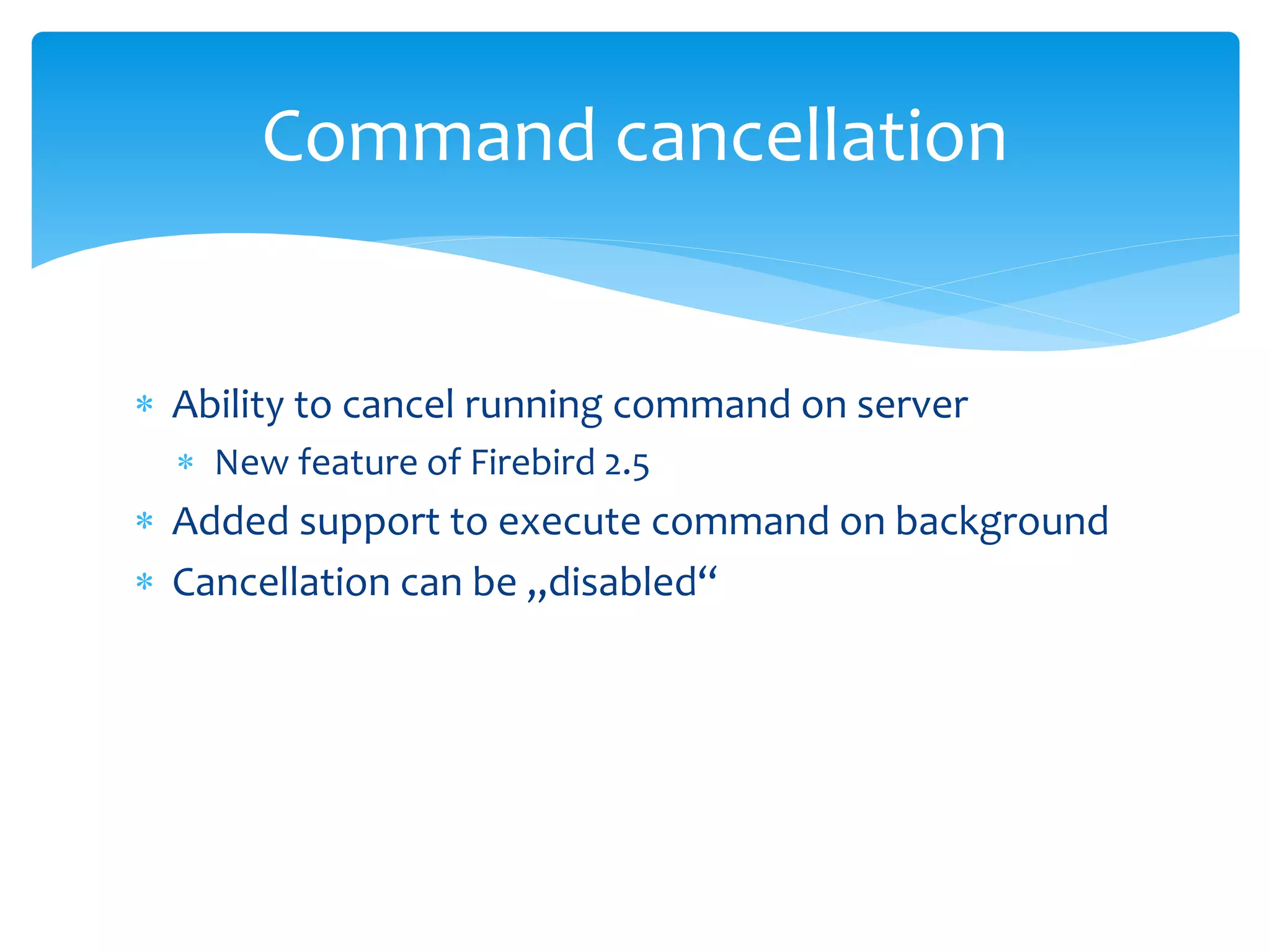 Command cancellation


 Ability to cancel running command on server
   New feature of Firebird 2.5
 Added support to execute command on background
 Cancellation can be „disabled“
 