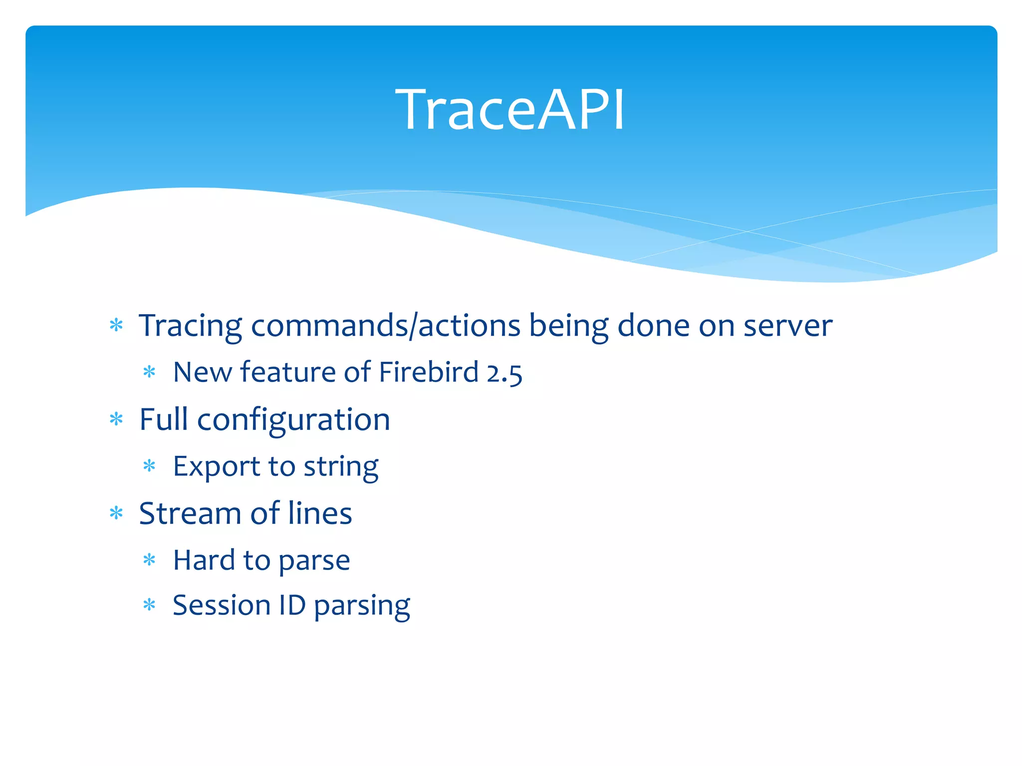TraceAPI


 Tracing commands/actions being done on server
   New feature of Firebird 2.5
 Full configuration
   Export to string
 Stream of lines
   Hard to parse
   Session ID parsing
 