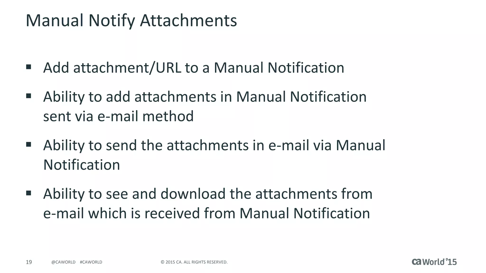 19 © 2015 CA. ALL RIGHTS RESERVED.@CAWORLD #CAWORLD
Manual Notify Attachments
 Add attachment/URL to a Manual Notification
 Ability to add attachments in Manual Notification
sent via e-mail method
 Ability to send the attachments in e-mail via Manual
Notification
 Ability to see and download the attachments from
e-mail which is received from Manual Notification
 