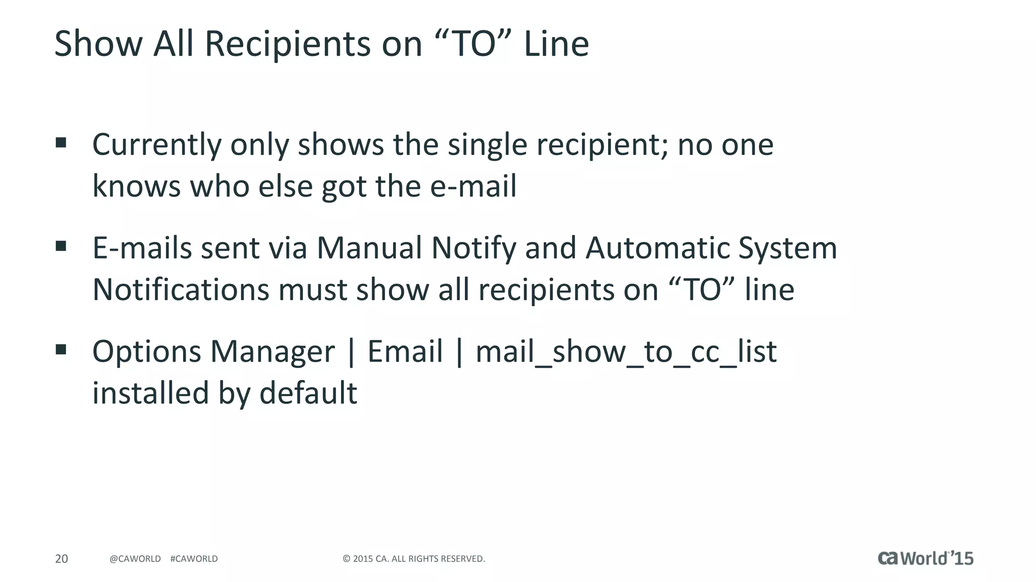 20 © 2015 CA. ALL RIGHTS RESERVED.@CAWORLD #CAWORLD
Show All Recipients on “TO” Line
 Currently only shows the single recipient; no one
knows who else got the e-mail
 E-mails sent via Manual Notify and Automatic System
Notifications must show all recipients on “TO” line
 Options Manager | Email | mail_show_to_cc_list
installed by default
 